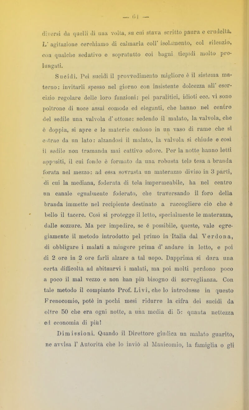 — ('-1 di\'or^i (lu ([uolli (li mia velia, su cui stava scritto paura e ciudcltà* L’ ayitazioue cerchiamo di calmarla coll’ isolamento, col silenzio, con qualclie sedativo e sopratutto coi bagni tiepidi molto pro- lungati. Sucidi. Pei sucìdi il provvedimento migliore è il sistema ma- terno: invitarli spesso nel giorno con insistente dolcezza all eser- cizio regolare delle loro funzioni: pei paralitici, idioti ecc. vi sono poltrone di noce assai comode ed eleganti, che hanno nel centro del sedile una valvola d'ottone: sedendo il malato, la valvola, che é doppia, si apre e le materie cadono in un vaso di rame che si estrae da un lato: alzandosi il malato, la valvola si chiude e cosi il sedile non tramanda mai cattivo odore. Per la notte hanno letti appositi, il cui fondo è formato da una robusta tela tesa a branda forata nel mezzo: ad essa sovrasta un materazzo diviso in Sparli, di cui la mediana, foderata di tela impermeabile, ha nel centro un canale egualmente foderato, che traversando il foro della branda immette nel recipiente destinato a raccogliere ciò che è bello il tacere. Così si protegge il letto, specialmente le materazza, dalle sozzure. Ma per impedire, se é possibile, queste, vale egre- giamente il metodo introdotto pel primo in Italia dal Verdona, di obbligare i malati a mingere prima d’ andare in letto, e poi di 2 ore in 2 ore farli alzare a tal uopo. Dapprima si dura una certa difficoltà ad abituarvi i malati, ma poi molti perdono poco a poco il mal vezzo e non han più bisogno di sorveglianza. Con tale metodo il compianto Prof. Livi, che lo introdusse in questo F renocomio, potè in pochi mesi ridurre la cifra dei sucidi da oltre 50 che era ogni notte, a una media di 5: quanta nettezza ed economia di più! Dimissioni. Quando il Direttore giudica un malato guarito, ne avvisa 1’ Autorità che lo inviò al Manicomio, la famiglia o gli
