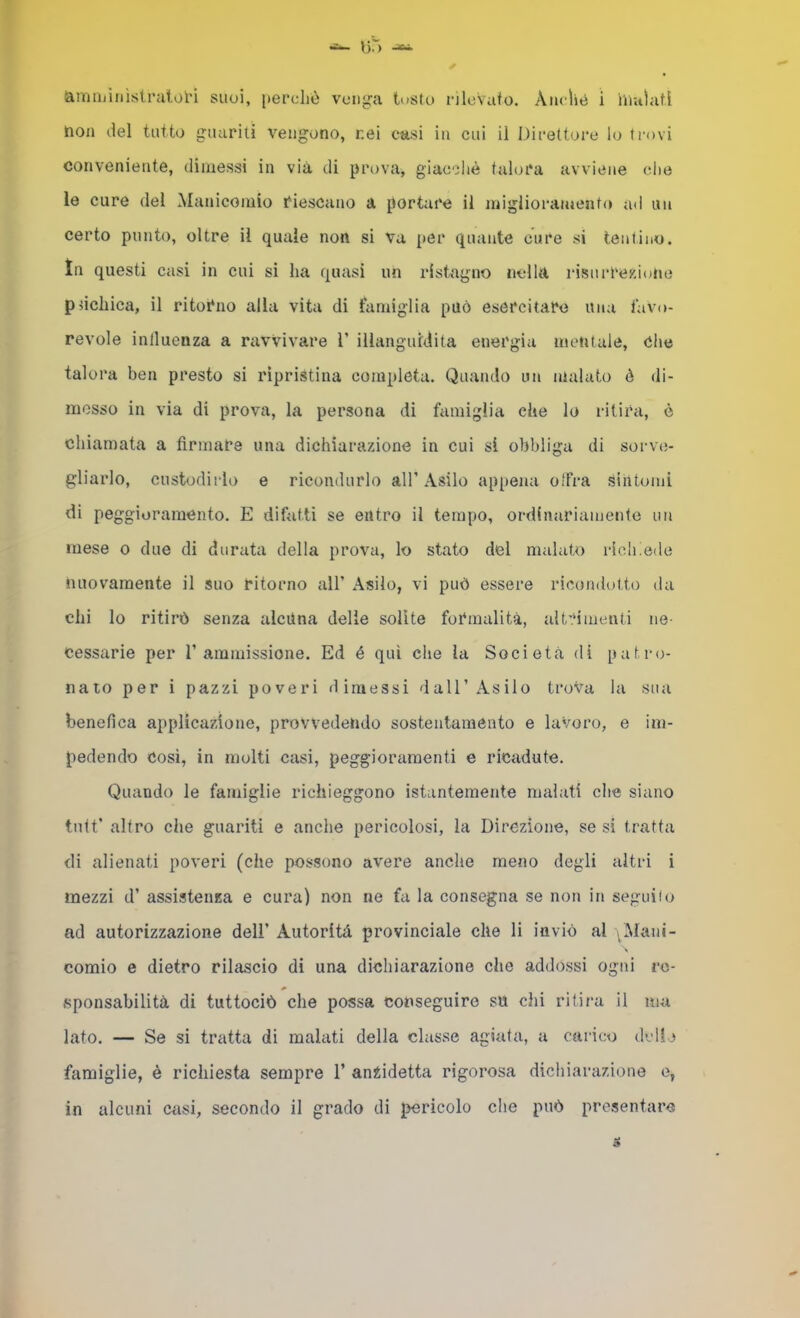 non del tutto guariti vengono, nei casi in cui il Direttore lo trovi conveniente, dimessi in via di prova, giacoliè talora avviene che le cure del Manicomio riescano a portare il miglioramento ad un certo punto, oltre il quale non si va per quante cure si tentino. In questi casi in cui si ha quasi un rlst^agno nella risurrexiatie pdchica, il ritorno alla vita di famiglia può esercitare una favo- revole inlluenza a ravvivare V illanguidita energia mentale, Che talora ben presto si ripristina completa. Quando un malato è di- messo in via di prova, la persona di famiglia che lo ritira, è chiamata a firmare una dichiarazione in cui si obbliga di sorva;- gliarlo, custodirlo e ricondurlo all’ Asilo appena cifra siiitomì di peggioramento. E difatti se entro il tempo, ordinariamente un mese o due di durata della prova, lo stato del malato rich!e<le nuovamente il suo ritorno all’ Asilo, vi può essere ricondotto da chi lo ritirò senza alciina delle solite formalità, alt':‘imenti ne- cessarie per l’ammissione. Ed é qui che la Società di patro- nato per i pazzi poveri dimessi dall’Asilo trova la sua benefica applicazione, provvedendo sostentamento e lavoro, e im- pedendo Cosi, in molti casi, peggioramenti e ricadute. Quando le famiglie richieggono istantemente malati che siano tidt’ altro che guariti e anche pericolosi, la Direzione, se si tratta di alienati poveri (che possono avere anche meno degli altri i mezzi d’ assistenza e cura) non ne fa la consegna se non in seguilo ad autorizzazione dell’ Autorità provinciale che li inviò al i Mani- comio e dietro rilascio di una dichiarazione che addossi ogni re- sponsabilità di tuttociò che possa conseguire su chi ritira il ma lato. — Se si tratta di malati della classe agiata, a carico dvHo famiglie, è richiesta sempre 1’ anZidetta rigorosa dichiarazione o, in alcuni ciisi, secondo il grado di pericolo che può presentare