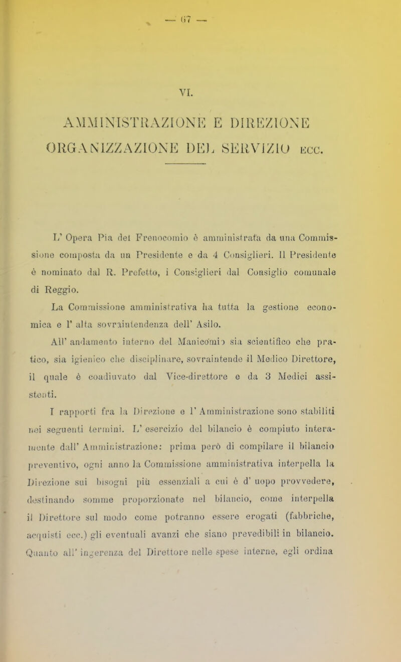 amministrazioni: e direzione ORGANIZZAZIONE DE). SERVIZIO i:cc. L’ Opera Pia del Freiiocoinio è amniinìsfrata da una Commis- sione composta da im Presidente e da 4 Consiglieri. Il Presidente è nominato dal R. Prefetto, i Consigdieri dal Consigdio comunale di Reggio. La Commissione amministrativa ha tutta la gestione econo- mica e r alta sovraintendenza dell’ Asilo. Air andamento interno del Manicdmia sia scientifico che pra- tico, sia igienico che disciplinare, sovraintende il Medico Direttore, il quale è coadiuvato dal Vice-direttore e da 3 Medici assi- stenti. T rapporti fra la Direzione e 1’ Arnministr’azione sono stabiliti lioi seguenti termini. 1.’ esercizio del bilancio è compiuto intera- mente dall’ Amministrazione; prima però di compilare il bilancia preventivo, ogni anno la Commissione amministrativa interpella la Direzione sui bisogni più essenziali a cui ò d’ uopo provvedere, dostinandu somme pro{)orzionate nel bilancio, come interpella il Direttore sul modo come potranno essere erogati (fabbriche, ac(inisti ece.) gli eventuali avanzi che siano prevedibili in bilancio. Quanto all’ ingerenza del Direttore nelle spese interne, egli ordina