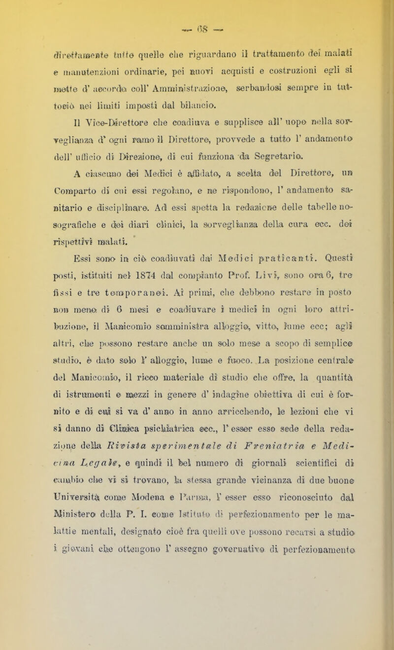e manutenzioni ordinarie, pei ruot'ì acquisti e costruzioni egli si motte tV accordo! coll’ Amnriinistraz^ioao, serbandosi sempre in tut- tooió nei limiti imposti dal bilancio. Il Vice-Diii’ettore che coadiuva e supplisce all’ uopo nella soy^ vegliauza d’ ogni ramo il Direttore, provvede a tutto 1’ andamento dell’ ullìcio di Direaione, di cui funziona da Segretario. A ciascuno dei Medici è affidato, a scelta del Direttore, un Comparto di cui essi regolano, e ne rispondono, 1’ andamento sa- nitario e disci[)linare. Ad essi spetta la redasicne delle tabelle no- sografìche e dei diari clinici, la sorveglianza della cura eoe. dei w rispettivi malati. Essi sono in ciòr coadiuvati da' Medici praticanti. Questi posti, istituiti net 1874 dal compianto Prof. Livi, sono ora G, tre fìssi e tre temporanei. Ai primi, che debl^>no restare in posto no» meriiO di G mesi e coadiuvare i medici in ogni loro attri- buzione, il Manicomio somministra alloggio, vitto, lume ecc; agli altri, ebe possono restare anclm un solo mese a scopo di sem[)lice studio, è dato solo 1’ alloggio, lume e fuoco. La posizione centrale del Manicomio, il ricco materiale di studio che offre, la quantità di istrumenti e mezzi in genere d’ indagine obiettiva di cui è for- nito e di euii si va d’ anno in anno arricchendo, le lezioni che vi si danno di Clittica psichiatrica eec.. Tesser esso sede della reda- zione deìhi Rivista speì'imentale di Freniatr za e Medi~ i-ifia L.egaìgy e quindi il bel numero di giornali scientifici di caiuliio che vi si trovano, la stessa grande vicinanza di due buone Università come Modena e Parma, V esser esso riconosciuto dal Ministero della P. I. eome Istituto di perfezionamento per le ma- lattie mentali, designato cioè fra quelli ove possono recarsi a studio i giovani che ottengono T assegno governativo di perfezionamento