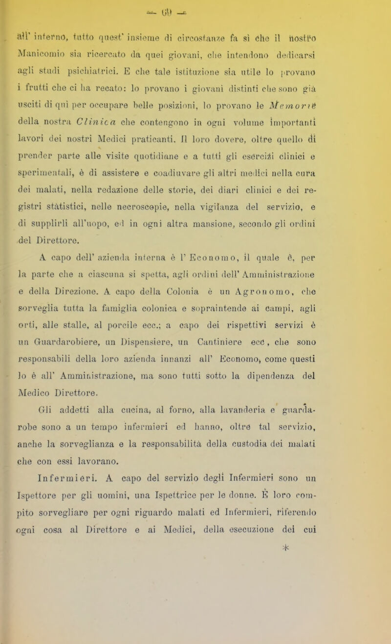 Manicomio sia ricercato da quei giovani, che intendono dedicarsi agli studi psichiatrici. E che tale istituzione sia utile lo provano i frutti dieci ha recato: lo provano i giovani distinti che sono già usciti di qui per occupare belle posizioni, lo provano le della nostra Clinica che contengono in ogni volume Ìm[)ortanti lavori dei nostri Medici praticanti. Il loro dovere, oltre quello di prender parte alle visite quotidiane e a tutti gli esOrci:ii clinici e sperimentali, è di assistere e coadiuvare gli altri medici nella cura dei malati, nella redazione delle storie, dei diari clinici e dei re- gistri stàtistici, nelle necroscopie, nella vigilanza del servizio, e di supplirli aH’uopo, ed in ogni altra mansione, secondo gli ordini del Direttore. A capo dell’azienda interna é l’Economo, il quale è, per la parte che a ciascuna si spetta, agli ordini dell’Amministrazione e della Direzione. A capo della Colonia è un Agronomo, che sorveglia tutta la famiglia colonica e sopraintende ai campi, agli orti, alle stalle, al porcile ecc.; a capo dei rispettivi servizi è un Guardarobiere, un Dispensiere, un Cantiniere ecC , che sono responsabili della loro azienda innanzi all’ Economo, come questi lo è all’ Amministrazione, ma sono tutti sotto la dipendenza del Medico Direttore. Gli addetti alla cucina, al forno, alla lavanderia e gnarda- robe sono a un tempo infermieri ed hanno, oltre tal servizio, anche la sorveglianza e la responsabilità della custodia dei malati che con essi lavorano. Infermieri. A capo del servizio degli Infermieri sono un Ispettore per gli uomini, una Ispettrice per le donne. K loro com- pito sorvegliare per ogni riguardo malati ed Infermieri, riferendo ogni cosa al Direttore e ai Medici, della esecuzione dei cui