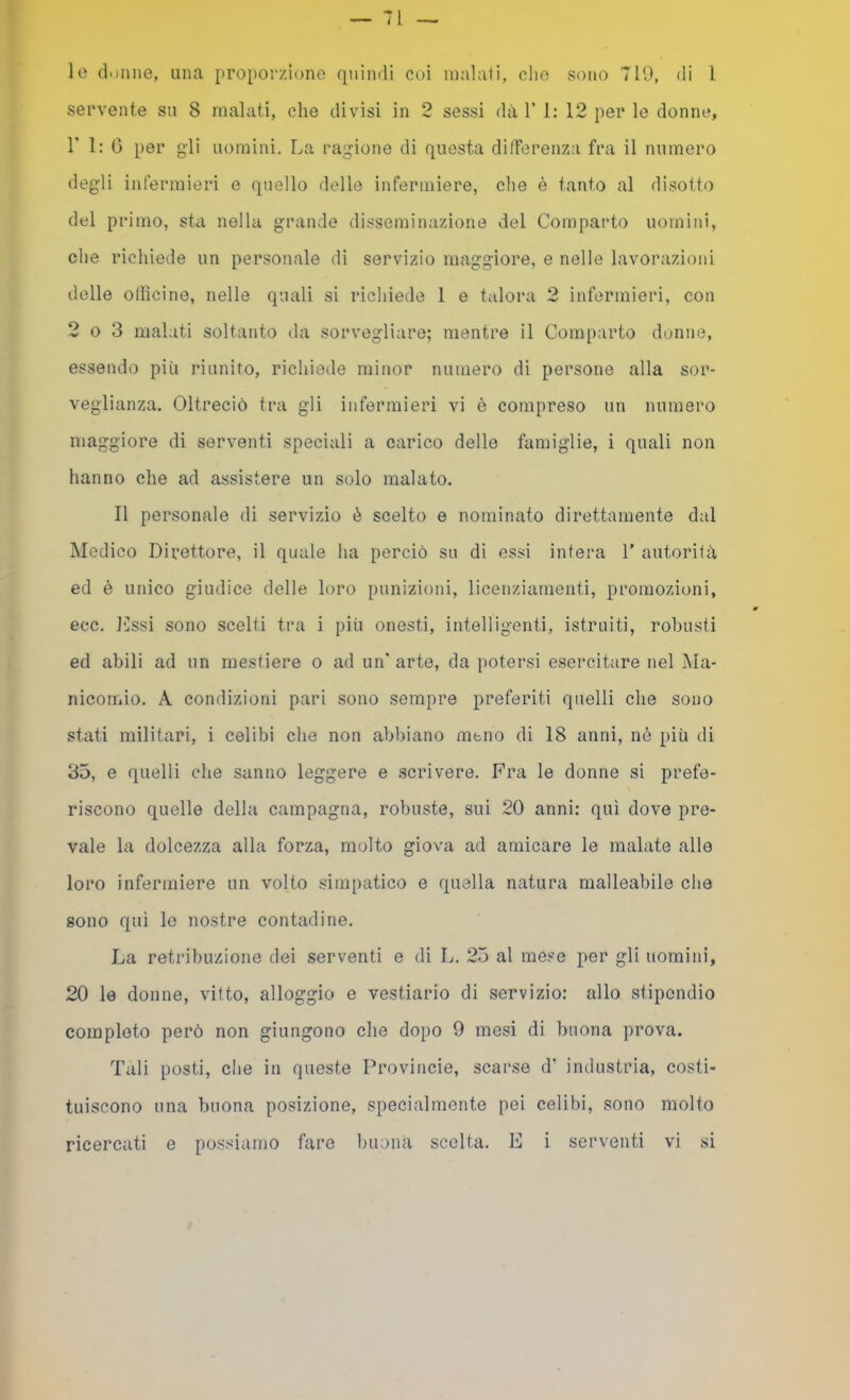 lo donne, una proporzione quindi coi inalali, che sono 719, di 1 servente su 8 malati, che divisi in 2 sessi dà V 1: 12 per le donne, r 1: 0 per gli uomini. La ragione di questa difTerenza fra il numero degli infermieri e quello delle infermiere, che è tanto al disotto del primo, sta nella grande disseminazione del Comparto uomini, che richiede un personale di servizio maggiore, e nelle lavorazioni delle olficine, nelle quali si richiede 1 e talora 2 infermieri, con 2 o 3 malati soltanto da sorvegliare; mentre il Conqiarto donne, essendo più riunito, richiede minor numero di persone alla sor- veglianza. Oltreciò tra gli infermieri vi è compreso un numero maggiore di serventi speciali a carico delle famiglie, i quali non hanno che ad assistere un solo malato. Il personale di servizio è scelto e nominato direttamente dal Medico Dix’ettore, il quale ha perciò su di essi intera 1’ autoriià ed è unico giudice delle loro punizioni, licenziamenti, promozioni, ecc. J'Issi sono scelti tra i [liù onesti, intelligenti, istruiti, robusti ed abili ad un mestiere o ad un* arte, da potersi esercitare nel Ma- nicomio. A condizioni pari sono sempre preferiti quelli che sono stati militari, i celibi che non abbiano meno di 18 anni, nè più di 35, e quelli che sanno leggere e scrivere. Fra le donne si prefe- riscono quelle della campagna, robuste, sui 20 anni: qui dove pre- vale la dolcezza alla forza, molto giova ad amicare le malate alle loro infermiere un volto simpatico e quella natura malleabile che sono qui le nostre contadine. La retribuzione dei serventi e di L. 25 al mese per gli uomini, 20 le donne, vitto, alloggio e vestiario di servizio: allo stipendio completo però non giungono che dopo 9 mesi di buona prova. Tali posti, che in queste Provincie, scarse d’ industria, costi- tuiscono una buona posizione, specialmente pei celibi, sono molto