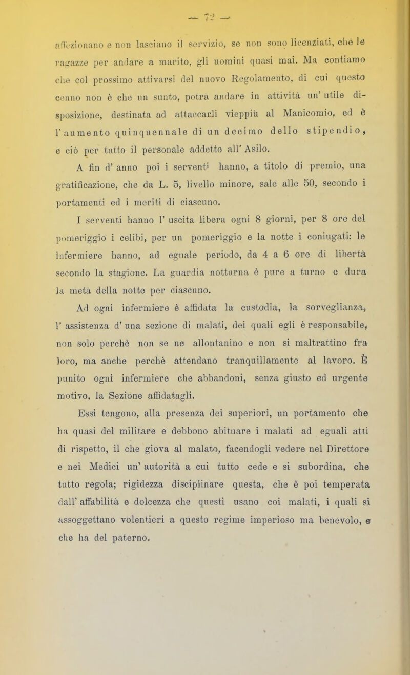 j'airazze per anilare a marito, gli uomini quasi mai. Ma contiamo clm col prossimo attivarsi del nuovo Regolamento, di cui questo cenno non è che un sunto, potrà andare in attività un utile di- sposizione, destinata ad attaccarli vieppiù al Manicomio, ed è l’aumento quinquennale di un decimo dello stipendio, e ciò per tutto il personale addetto all’ Asilo. A fin d’ anno poi i serventi hanno, a titolo di premio, una gratificazione, che da L. 5, livello minore, sale alle 50, seeondo i portamenti ed i meriti di ciascuno. I serventi hanno V uscita libera ogni 8 giorni, per 8 ore del pomeriggio i celibi, per un pomeriggio e la notte i coniugati: le infermiere hanno, ad eguale periodo, da 4 a 6 ore di libertà secondo la stagione. La guardia notturna è pure a turno e dura la metà della notte per ciascuno. Ad ogni infermiere è affidata la custodia, la sorveglianza, r assistenza d’ una sezione di malati, dei quali egli è responsabile, non solo perchè non se ne allontanino e noii si maltrattino fra loro, ma anche perchè attendano tranquillamente al lavoro. E punito ogni infermiere che abbandoni, senza giusto ed urgente motivo, la Sezione affidatagli. Essi tengono, alla presenza dei superiori, un portamento che ha quasi del militare e debbono abituare i malati ad eguali atti di rispetto, il che giova al malato, facendogli vedere nel Direttore e nei Medici un’ autorità a cui tutto cede e si subordina, che tutto regola; rigidezza disciplinare questa, che è poi temperata dall’ affabilità e dolcezza che questi usano coi malati, i quali si assoggettano volentieri a questo regime imperioso ma benevolo, e che ha del paterno.