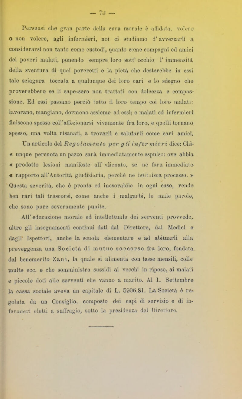 Persuasi che gran parto della cura moi'aìo è adldata, voh;ro o non volere, agli infermieri, noi ci studiamo d’avvezzarli a considerarsi non tanto come cnstodi, quanto come compagni ed amici dei poveri malati, panen.lo sempre loro sott’ occhio V immensità della sventura di quei poveretti e la pietà che desterebbe in essi tale sciagura toccata a qualunque dei loro cari e lo sdegno che proverebbero se li sapessero non trattati con dolcezza e compas- sione. Ed essi passano perciò tutto il loro tempo coi loro malati: lavorano, mangiano, dormono assieme ad essi; e malati ed infermieri finiscono spesso coll’aflTezionarsi vivamente fra loro, e quelli tornano spesso, una volta risanati, a trovarli e siilutarli come cari amici. Un articolo del Regolamento per gli infermieri dice: Chi- « unque percuota un pazzo sarà immediatamente espulso: ove abbia « prodotto lesioni manifeste all’ alienato, se ne farà immediato « rapporto aU’Autorità giudiziaria, perchè ne istit .isca processo. » Questa severità, che è pronta ed inesorabile in ogni caso, rende ben rari tali trascorsi, come anche i malgarbi, le male parole, che sono pure severamente punite. Air educazione morale ed intellettuale dei serventi provvede, oltre gli insegnamenti continui dati dal Direttore, dai Medici e dagli* Ispettori, anche la scuola elementare e ad abituarli alla preveggenza una Società di mutuo soccorso fra loro, fondata dal benemerito Zani, la quale si alimenta contasse mensili, colle multe ecc. e che somministra sussidi ai vecchi in riposo, ai malati e piccole doti alle serventi che vanno a marito. Al 1. Settembre la cassa sociale aveva un capitale di L. 5906,81. La Società è re- golata da un Consiglio, composto dei capi di servizio e di in- fermieri eletti a suffragio, sotto la presidenza del Itirctlore.