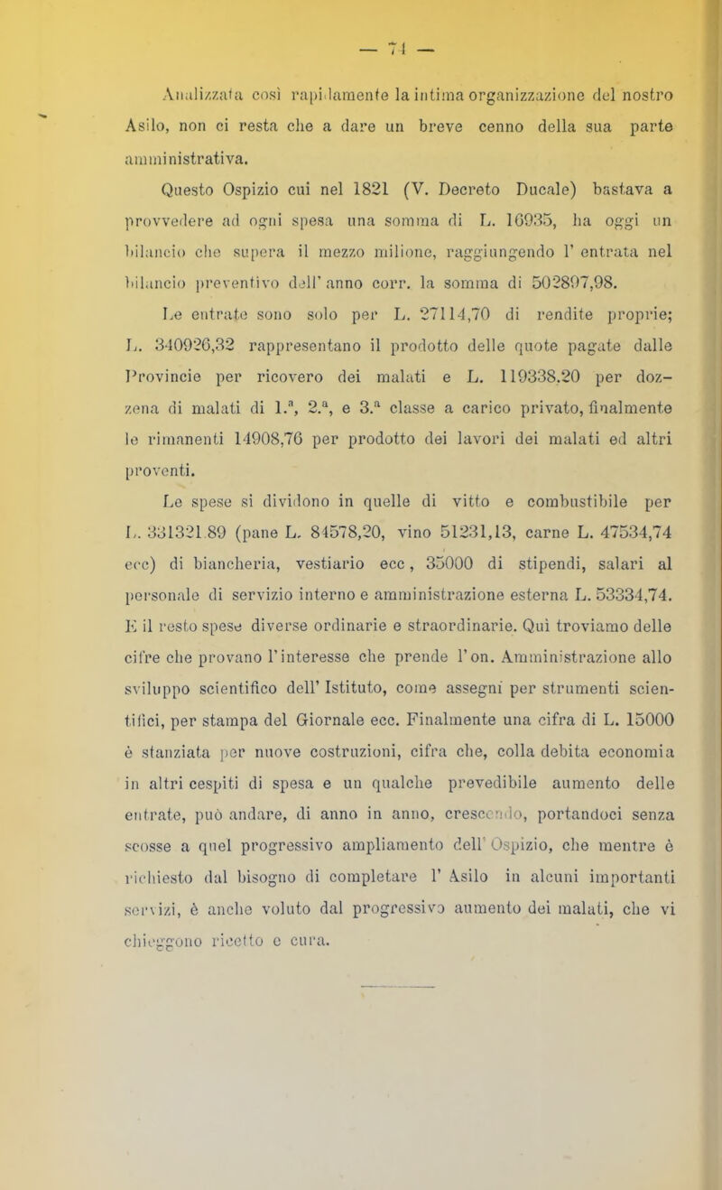 Aiializzafji cosi rapiilaraenfe la intima organizzazione del nostro Asilo, non ci resta che a dare un breve cenno della sua parte amministrativa. Questo Ospizio cui nel 1821 (V. Decreto Ducale) bastava a provvedere ad ogni spesa una somma di L. 1G93.5, ha oggi un bilancio che supera il mezzo milione, raggiungendo 1’ entrata nel ìiihincio i>i’eventivo dell’anno corr. la somma di 502807,98. Le entrato sono solo per L. 27114,70 di rendite proprie; L. 340926,32 rappresentano il prodotto delle quote pagate dalle Provincie per ricovero dei malati e L. 119338,20 per doz- zena di malati di l.'”*, 2.*^, e 3.“ classe a carico privato, finalmente le rimanenti 14908,76 per prodotto dei lavori dei malati ed altri proventi. Le spese si dividono in quelle di vitto e combustibile per L. 331321.89 (pane L. 84578,20, vino 51231,13, carne L. 47534,74 ecc) di biancheria, vestiario ecc, 35000 di stipendi, salari al personale di servizio interno e amministrazione esterna L. 53334,74. K il resto spese diverse ordinarie e straordinarie. Qui troviamo delle cifre che provano rinteresse che prende l’on. Amministrazione allo sviluppo scientifico dell’ Istituto, come assegni per strumenti scien- tifici, per stampa del Giornale ecc. Finalmente una cifra di L. 15000 è stanziata per nuove costruzioni, cifra che, colla debita economia in altri cespiti di spesa e un qualche prevedibile aumento delle entrate, può andare, di anno in anno, crescendo, portandoci senza scosse a quel progressivo ampliamento dell’ Ospizio, che mentre è richiesto dal bisogno di completare 1’ Asilo in alcuni importanti servizi, è anche voluto dal progressivo aumento dei malati, che vi chieggono ricetto c cura.