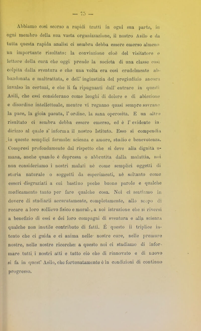 Abbiamo così scorso a rapidi tratti in ogni sua parto, in ogni membro della sua vasta organizzazione, il nostro Asilo e da tutta questa rapida analisi ci sembra debba essere emerso almeno un importante risultato: la convinzione cioè del visitatore o lettore della cura che oggi prende la società di una classe così colpita dalla sventura e che una volta era così crudelmente al>- bandonata e maltrattata, e dell’ ingiustìzia del pregiudizio ancora invalso in certuni, e che li fa ripugnanti dall’ entrare in (questi Asili, che essi considerano come luoghi di dolore e di abiezione e disordine intellettuale, mentre vi regnano quasi sempre sovrane la pace, la gioia pacata, l’ordino, la sana operosità. E un altro risultato ci sembra debba essere emerso, ed è l’evidente in dirizzo al quale s’ informa il nostro Istituto. Esso si compendia ,in queste semplici forinole: scienza e amore, studio e benevolenza. Compresi profondamente dal rispetto che si deve alla dignità n- mana, anche quando è depressa o abbrutita dalla malattia, noi non consideriamo i nostri malati nò come semplici oggetti di storia naturale o soggetti da esperimenti, nè soltanto corno esseri disgraziati a cui bastino poche buone parole e qualche medicamento tanto per fare qualche cosa. Noi ci sentiamo in dovere di studiarli accuratamente, completamente, allo scopo di recare a loro sollievo fìsico e morali, a noi istruzione che si riversi a benefìzio di essi e dei loro compagni di sventura e alla scienza qualche non inutile contributo di fatti. E questo il triplice in- tento che ci guida e ci anima nelle- nostre cure, nelle premuro nostre, nelle nostre ricerche: a questo noi ci studiamo di infor- mare tutti i nostri atti e tutto ciò che di rinnovato e di nuovo si fa in quest’Asilo, che fortunatamente ò in condizioni di continuo progresso.