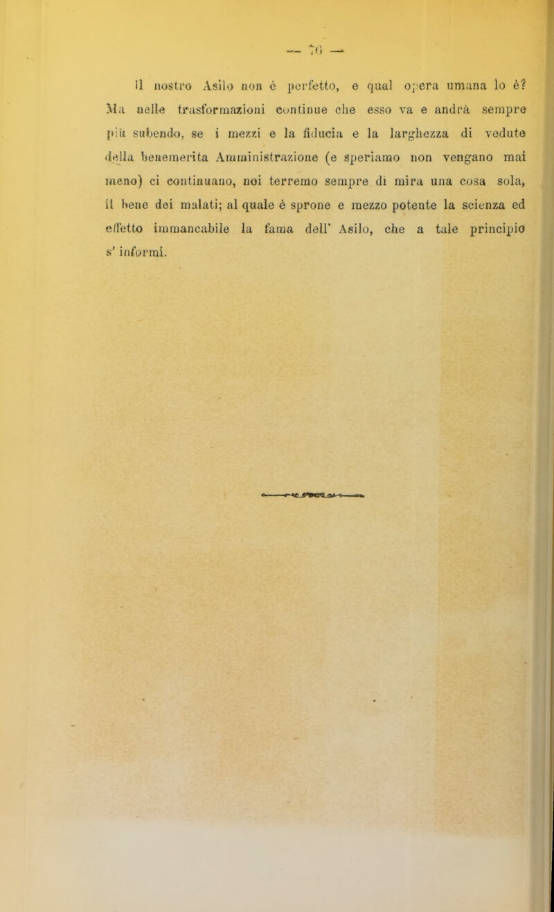 Ma nelle trasformazioni continue che esso va e andrà sempre [tiu subendo, se i mezzi e la fiducia e la larghezza di vedute ■ dejlu heueraerita Amministrazione (e speriamo non vengano mai meno) ci continuano, noi terremo sempre di mira una cosa sola* il Itene dei malati; al quale é sprone e mezzo potente la scienza ed effetto immancabile la fama dell’ Asilo, che a tale principio s’informi. (