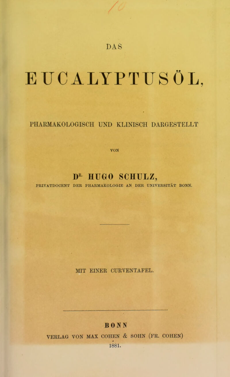 DAS EUCALYPTUSÖL, I PHARMAKOLOGISCH UND KLINISCH DARGESTELLT D HUGO SCHULZ, PRIVATDOCENT DER PHARMAKOLO&IE AN DER UNIVERSITÄT BONN. MIT EINER CURVENTAFEL. BONN VERLAG VON MAX COHEN & SOHN (FR. COHEN) 1881.