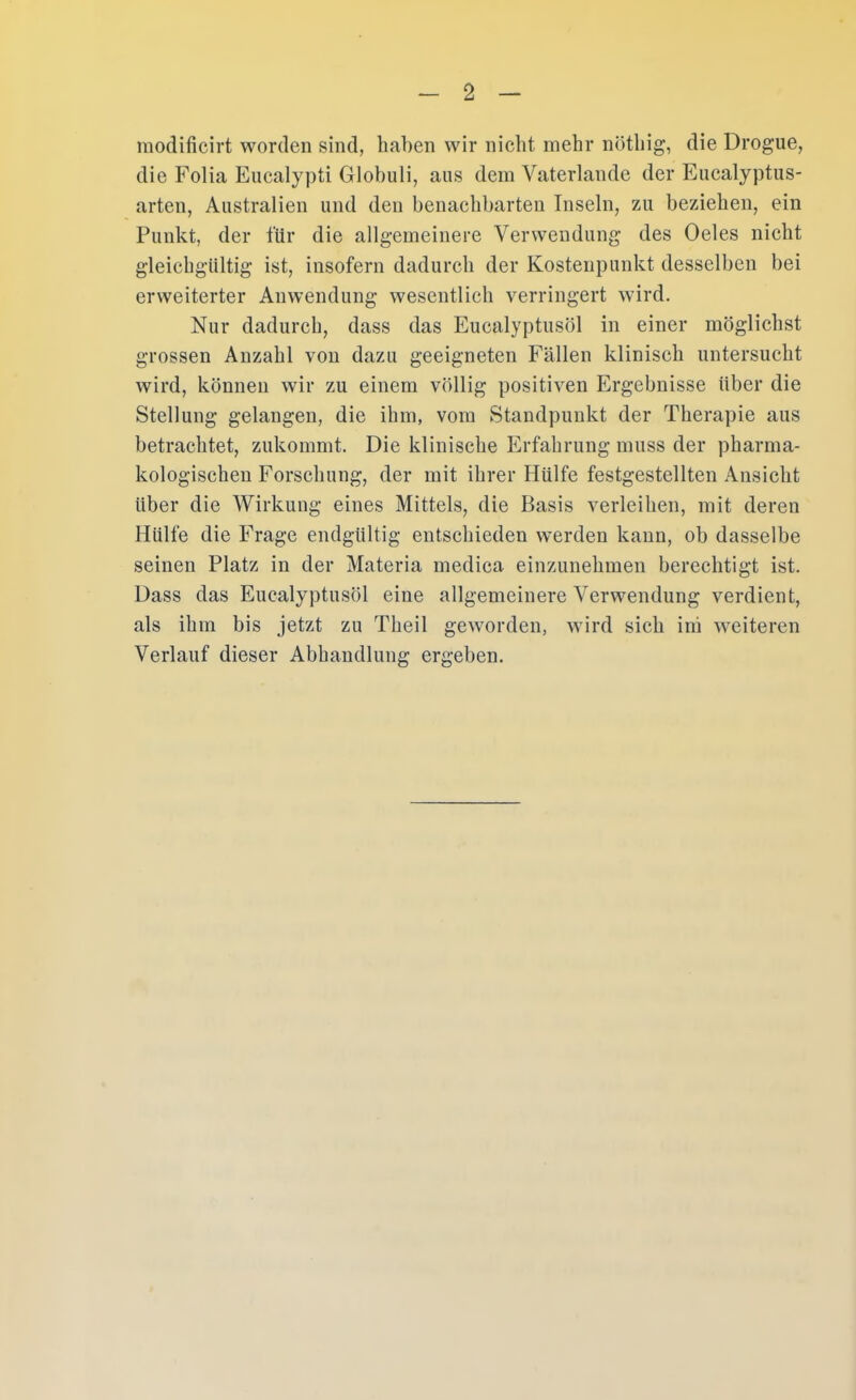 modificirt worden sind, haben wir nicht mehr nöthig, die Drogue, die Folia Eucalypti Globuli, aus dem Vaterlande der Eucalyptus- arten, Australien und den benachbarten Inseln, zu beziehen, ein Punkt, der für die allgemeinere Verwendung des Oeles nicht gleichgültig ist, insofern dadurch der Kostenpunkt desselben bei erweiterter Anwendung wesentlich verringert wird. Nur dadurch, dass das Eucalyptusöl in einer möglichst grossen Anzahl von dazu geeigneten Fällen klinisch untersucht wird, können wir zu einem völlig positiven Ergebnisse über die Stellung gelangen, die ihm, vom Standpunkt der Therapie aus betrachtet, zukommt. Die klinische Erfahrung muss der pharma- kologischen Forschung, der mit ihrer Hülfe festgestellten Ansicht über die Wirkung eines Mittels, die Basis verleihen, mit deren Hülfe die Frage endgültig entschieden werden kann, ob dasselbe seinen Platz in der Materia medica einzunehmen berechtigt ist. Dass das Eucalyptusöl eine allgemeinere Verwendung verdient, als ihm bis jetzt zu Theil geworden, wird sich irü weiteren Verlauf dieser Abhandlung ergeben.