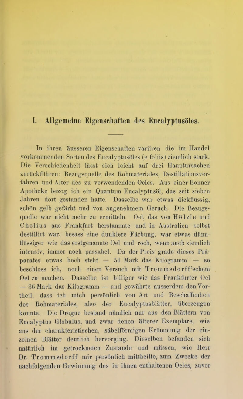 In ihren äusseren Eigenschaften variiren die im Handel vorkoinnienden Sorten des Eucalyptusöles (e foliis) ziemlich stark. Die Verschiedenheit lässt sich leicht auf drei Hauptursachen zurückführen: Bezugsquelle des Rohmateriales, Destillationsver- fahren und Alter des zu verwendenden Oeles. Aus einer Bonner Apotheke bezog ich ein Quantum Eucalyptusöl, das seit sieben Jahren dort gestanden hatte. Dasselbe war etwas dickflüssig, schön gelb gefärbt und von angenehmem Geruch. Die Bezugs- quelle war nicht mehr zu ermitteln. Oel, das von Hölzle und C hei ins aus Frankfurt herstammte und in Australien selbst destillirt war, besass eine dunklere Färbung, war etwas dünn- flüssiger wie das erstgenannte Oel und roch, wenn auch ziemlich intensiv, immer noch passabel. Da der Preis grade dieses Prä- parates etwas hoch steht — 54 Mark das Kilogramm — so beschloss ich, noch einen Versuch mit Trommsdorff’schem Oel zu machen. Dasselbe ist billiger wie das Frankfurter Oel — 36 Mark das Kilogramm — und gewährte ausserdem den Vor- theil, dass ich mich persönlich von Art und Beschaffenheit des Rohmateriales, also der Eucalyptusblätter, überzeugen konnte. Die Drogue bestand nändich nur aus den Blättern von Eucalyptus Globulus, und zwar denen älterer Exemplare, wie aus der charakteristischen, säbelförmigen Krümmung der ein- zelnen Blätter deutlich hervorging. Dieselben befanden sich natürlich im getrockneten Zustande und müssen, wie Herr Dr. Trommsdorff mir persönlich mittheilte, zum Zwecke der nachfolgenden Gewinnung des in ihnen enthaltenen Oeles, zuvor