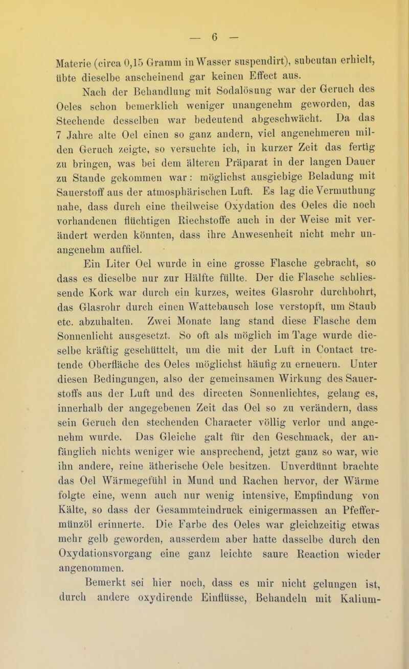 Materie (circa 0,15 Gramm in Wasser suspendirt), subcutan erhielt, übte dieselbe anscbeinend gar keinen Effect aus. Nach der Behandlung mit Sodalösung war der Geruch des Oeles schon hemerklich weniger unangenehm geworden, das Stechende desselben war bedeutend abgeschwächt. Da das 7 Jahre alte Oel einen so ganz andern, viel angenehmeren mil- den Geruch zeigte, so versuchte ich, in kurzer Zeit das fertig zu bringen, was bei dem älteren Präparat in der langen Dauer zu Staude gekommen war : möglichst ausgiebige Beladung mit Sauerstoff aus der atmosphärischen Luft. Es lag die Vermuthung nahe, dass durch eine theilweise Oxydation des Oeles die noch vorhandenen flüchtigen Riechstoffe auch in der Weise mit ver- ändert werden könnten, dass ihre Anwesenheit nicht mehr un- angenehm auffiel. Ein Liter Oel wurde in eine grosse Flasche gebracht, so dass es dieselbe nur zur Hälfte füllte. Der die Flasche sehlies- seude Kork war durch ein kurzes, weites Glasrohr durchbohrt, das Glasrohr durch einen Wattebausch lose verstopft, um Staub etc. abzuhalten. Zwei Monate lang stand diese Flasche dem Sonnenlicht ausgesetzt. So oft als möglich im Tage wurde die- selbe kräftig geschüttelt, um die mit der Luft in Contact tre- tende Oberfläche des Oeles möglichst häufig zu erneuern. Unter diesen Bedingungen, also der gemeinsamen Wirkung des Sauer- stoffs aus der Luft und des directeu Sonnenlichtes, gelang es, innerhalb der angegebenen Zeit das Oel so zu verändern, dass sein Geruch den stechenden Character völlig verlor und ange- nehm wurde. Das Gleiche galt für den Geschmack, der an- fänglich nichts weniger wie ansprechend, jetzt ganz so war, wie ihn andere, reine ätherische Oele besitzen. Unverdünnt brachte das Oel Wärmegefühl in Mund und Rachen hervor, der Wärme folgte eine, wenn auch nur wenig intensive, Empfindung von Kälte, so dass der Gesammteindruck einigermassen an Pfeffer- münzöl erinnerte. Die Farbe des Oeles war gleichzeitig etwas mehr gelb geworden, ausserdem aber hatte dasselbe durch den Oxydationsvorgang eine ganz leichte saure Reaction wieder angenommen. Bemerkt sei hier noch, dass es mir nicht gelungen ist, durch andere oxydirende Einflüsse, Behandeln mit Kalium-