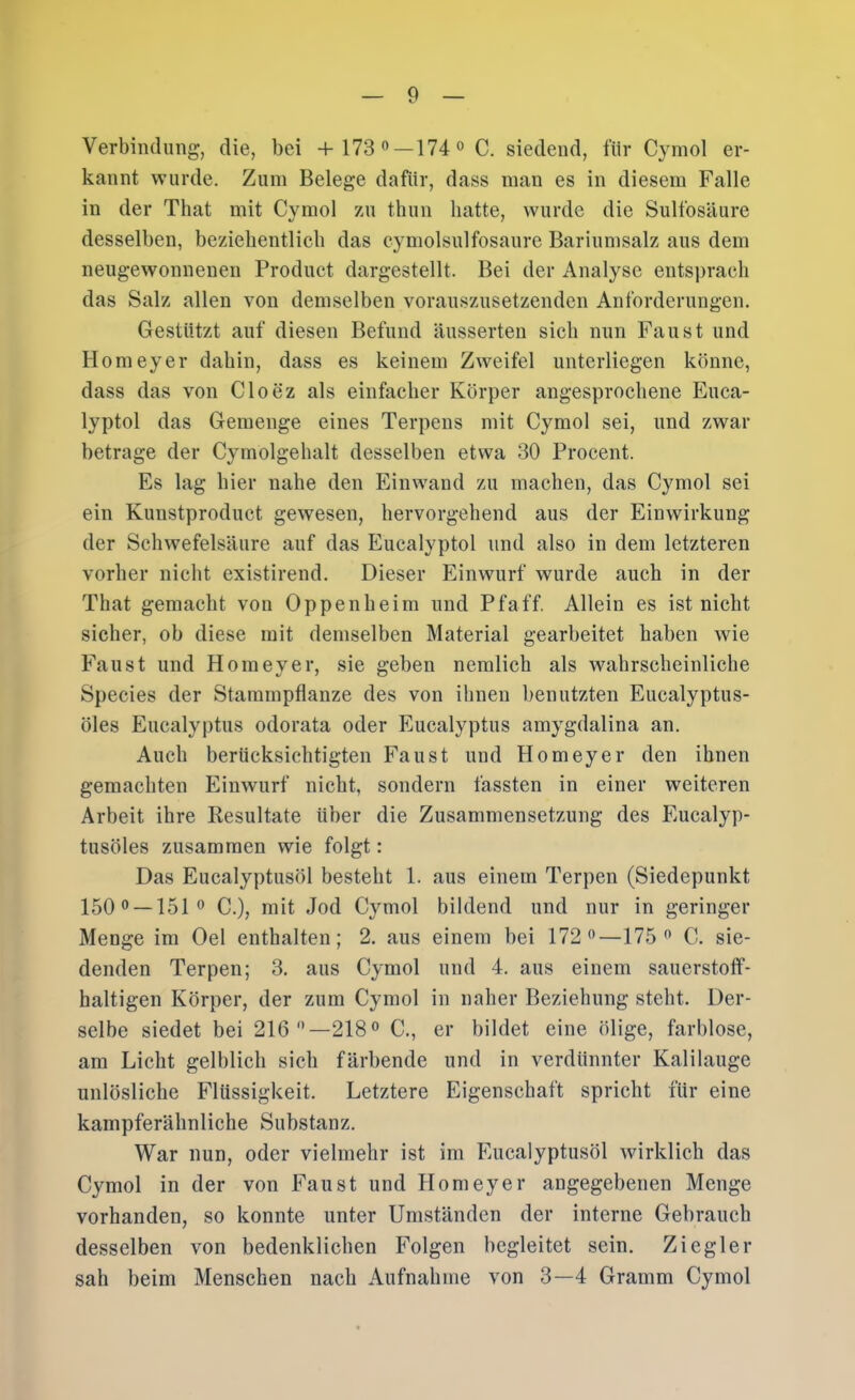 Verbindung, die, bei +173®—174® C. siedend, für Cymol er- kannt wurde. Zum Belege dafür, dass inan es in diesem Falle in der That mit Cymol zu thun hatte, wurde die Sulfosäure desselben, beziebentlicli das cymolsulfosaure Bariumsalz aus dem neugewonnenen Product dargestellt. Bei der Analyse entsprach das Salz allen von demselben vorauszusetzenden Anforderungen. Gestützt auf diesen Befund äusserten sich nun Faust und Homeyer dabin, dass es keinem Zweifel unterliegen könne, dass das von Cloez als einfacher Körper angesprocbene Euca- lyptol das Gemenge eines Terpens mit Cymol sei, und zwar betrage der Cymolgehalt desselben etwa 30 Procent. Es lag hier nahe den Einwand zu machen, das Cymol sei ein Kunstproduct gewesen, hervorgehend aus der Einwirkung der Schwefelsäure auf das Eucalyptol und also in dem letzteren vorher nicht existirend. Dieser Einwurf wurde auch in der That gemacht von Oppenheim und Pfaff. Allein es ist nicht sicher, ob diese mit demselben Material gearbeitet haben wie Faust und Homeyer, sie geben neralich als wahrscheinliche Species der Stammpflanze des von ihnen benutzten Eucalyptus- öles Eucalyptus odorata oder Eucalyptus amygdalina an. Auch berücksichtigten Faust und Homeyer den ihnen gemachten Einwurf nicht, sondern fassten in einer weiteren Arbeit ihre Resultate über die Zusammensetzung des Eucalyp- tusöles zusammen wie folgt: Das Eucalyptusöl besteht 1. aus einem Terpen (Siedepunkt 150® —151® C.), mit Jod Cymol bildend und nur in geringer Menge im Oel enthalten; 2. aus einem bei 172®—175® C. sie- denden Terpen; 3. aus Cymol und 4. aus einem sauerstoff- haltigen Körper, der zum Cymol in naher Beziehung steht. Der- selbe siedet bei 216®—218® C., er bildet eine ölige, farblose, am Licht gelblich sich färbende und in verdünnter Kalilauge unlösliche Flüssigkeit. Letztere Eigenschaft spricht für eine kampferähnliche Substanz. War nun, oder vielmehr ist im Eucalyptusöl wirklich das Cymol in der von Faust und Homeyer angegebenen Menge vorhanden, so konnte unter Umständen der interne Gebrauch desselben von bedenklichen Folgen begleitet sein. Ziegler sah beim Menschen nach Aufnahme von 3—4 Gramm Cymol