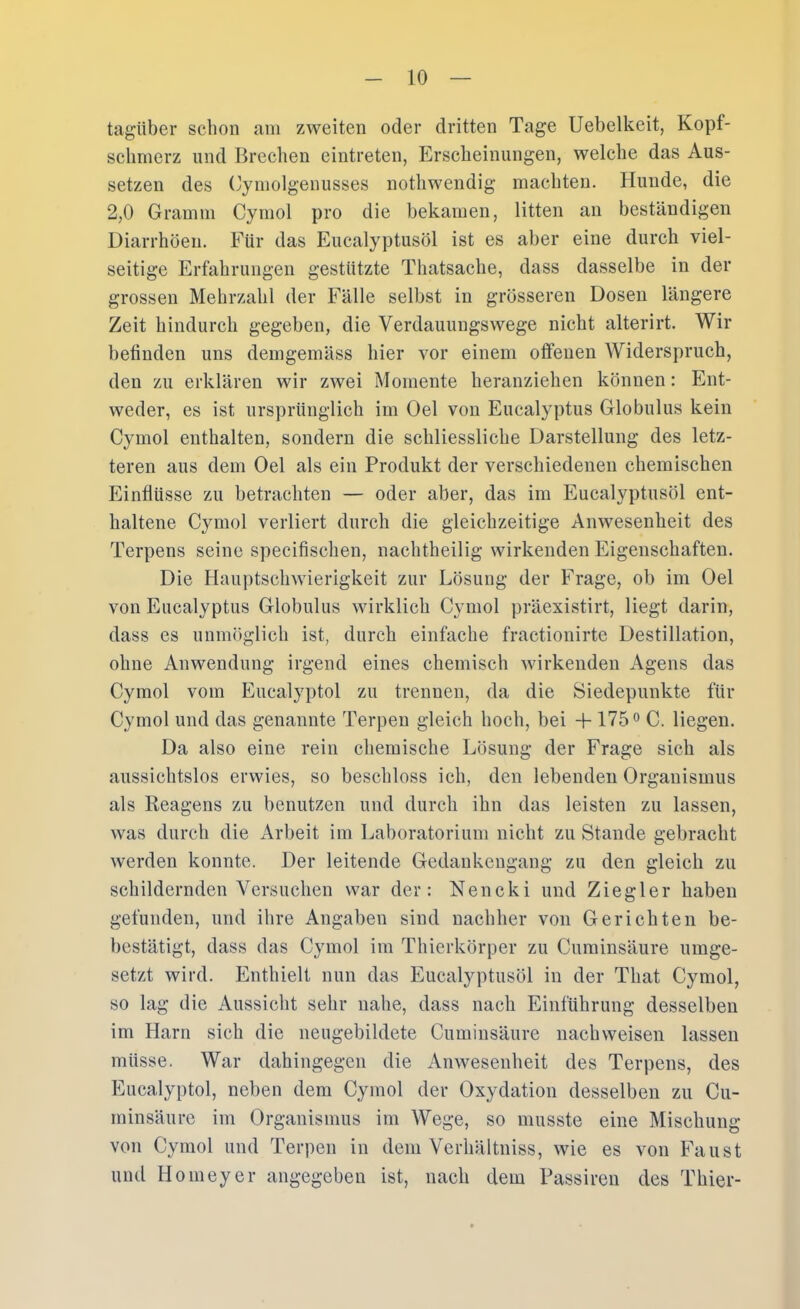 tagüber schon am zweiten oder dritten Tage Uebelkeit, Kopf- schmerz und Brechen eintreten, Erscheinungen, welche das Aus- setzen des Cymolgenusses nothwendig machten. Hunde, die 2,0 Gramm Cyrnol pro die bekamen, litten an beständigen Diarrhöen. Für das Eucalyptusöl ist es aber eine durch viel- seitige Erfahrungen gestützte Thatsache, dass dasselbe in der grossen Mehrzahl der Fälle selbst in grösseren Dosen längere Zeit hindurch gegeben, die Verdauungswege nicht alterirt. Wir befinden uns demgemäss hier vor einem offenen Widerspruch, den zu erklären wir zwei Momente heranziehen können: Ent- weder, es ist ursprünglich im Del von Eucalyptus Globulus kein Cymol enthalten, sondern die schliessliche Darstellung des letz- teren aus dem Oel als ein Produkt der verschiedenen chemischen Einflüsse zu betrachten — oder aber, das im Eucalyptusöl ent- haltene Cymol verliert durch die gleichzeitige Anwesenheit des Terpens seine specifischen, nachtheilig wirkenden Eigenschaften. Die Hauptsclnvierigkeit zur Lösung der Frage, ob im Oel von Eucalyptus Globulus wirklich Cymol präexistirt, liegt darin, dass es unmöglich ist, durch einfache fractionirte Destillation, ohne Anwendung irgend eines chemisch wirkenden Agens das Cymol vom Eucalyptol zu trennen, da die Siedepunkte für Cymol und das genannte Terpen gleich hoch, bei + 175 ^ C. liegen. Da also eine rein chemische Lösung der Frage sich als aussichtslos erwies, so beschloss ich, den lebenden Organismus als Reagens zu benutzen und durch ihn das leisten zu lassen, was durch die Arbeit im Laboratorium nicht zu Stande gebracht werden konnte. Der leitende Gedankengang zu den gleich zu schildernden Versuchen war der: Nencki und Ziegler haben gefunden, und ihre Angaben sind nachher von Gerichten be- bestätigt, dass das Cymol im Thierkörper zu Curainsäure umge- setzt wird. Enthielt nun das Eucalyptusöl in der That Cymol, so lag die Aussiclit sehr nahe, dass nach Einführung desselben im Harn sich die neugebildete Cuminsäure nachweisen lassen müsse. War dahingegen die Anwesenheit des Terpens, des Eucalyptol, neben dem Cymol der Oxydation desselben zu Cu- minsäure im Organismus im Wege, so musste eine Mischung von Cymol und Terpen in dem Verhältniss, wie es von Faust und Homeyer angegeben ist, nach dem Passiren des Thier-