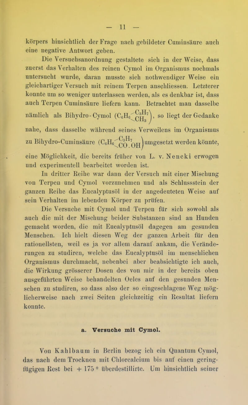 körpers hinsichtlich der Frage nach gebildeter Cuniinsäure auch eine negative Antwort geben. Die Versnchsanordnung gestaltete sich in der Weise, dass zuerst das Verhalten des reinen Cyinol iin Organismus nochmals untersucht wurde, daran musste sich nothwendiger Weise ein gleichartiger Versuch mit reinem Terpen anschliessen. Letzterer konnte um so weniger unterlassen werden, als es denkbar ist, dass auch Terpen Cuminsäure liefern kann. Betrachtet man dasselbe nämlich als Bihydro-Cymol (CgHg'qpj M, so liegt der Gedanke nahe, dass dasselbe während seines Verweilens im Organismus zu Bihydro-Cuminsäure (CgHg^qq umgesetzt werden könnte, eine Möglichkeit, die bereits früher von L. v. Nencki erwogen und experimentell bearbeitet worden ist. In dritter Reihe war dann der Versuch mit einer Mischung von Terpen und Cymol vorzunehmen und als Schlussstein der ganzen Reihe das Eucalyptusöl in der angedeuteten Weise auf sein Verhalten im lebenden Körper zu prüfen. Die Versuche mit Cymol und Terpen für sich sowohl als auch die mit der Mischung beider Substanzen sind an Hunden gemacht worden, die mit Eucalyptusöl dagegen am gesunden Menschen. Ich hielt diesen Weg der ganzen Arbeit für den rationellsten, weil es ja vor allem darauf ankam, die Verände- rungen zu studiren, welche das Eucalyptusöl im menschlichen Organismus durchmacht, nebenbei aber beabsichtigte ich auch, die Wirkung grösserer Dosen des von mir in der bereits oben ausgeführten Weise behandelten Oeles auf den gesunden Men- schen zu studiren, so dass also der so eingeschlagene Weg mög- licherweise nach zwei Seiten gleichzeitig ein Resultat liefern konnte. a. Versuche mit Cymol. Von K ah Iba um in Berlin bezog ich ein Quantum Cymol, das nach dem Trocknen mit Chlorcalcium bis auf einen gering- fügigen Rest bei + 175 überdestillirte. lim hinsichtlich seiner