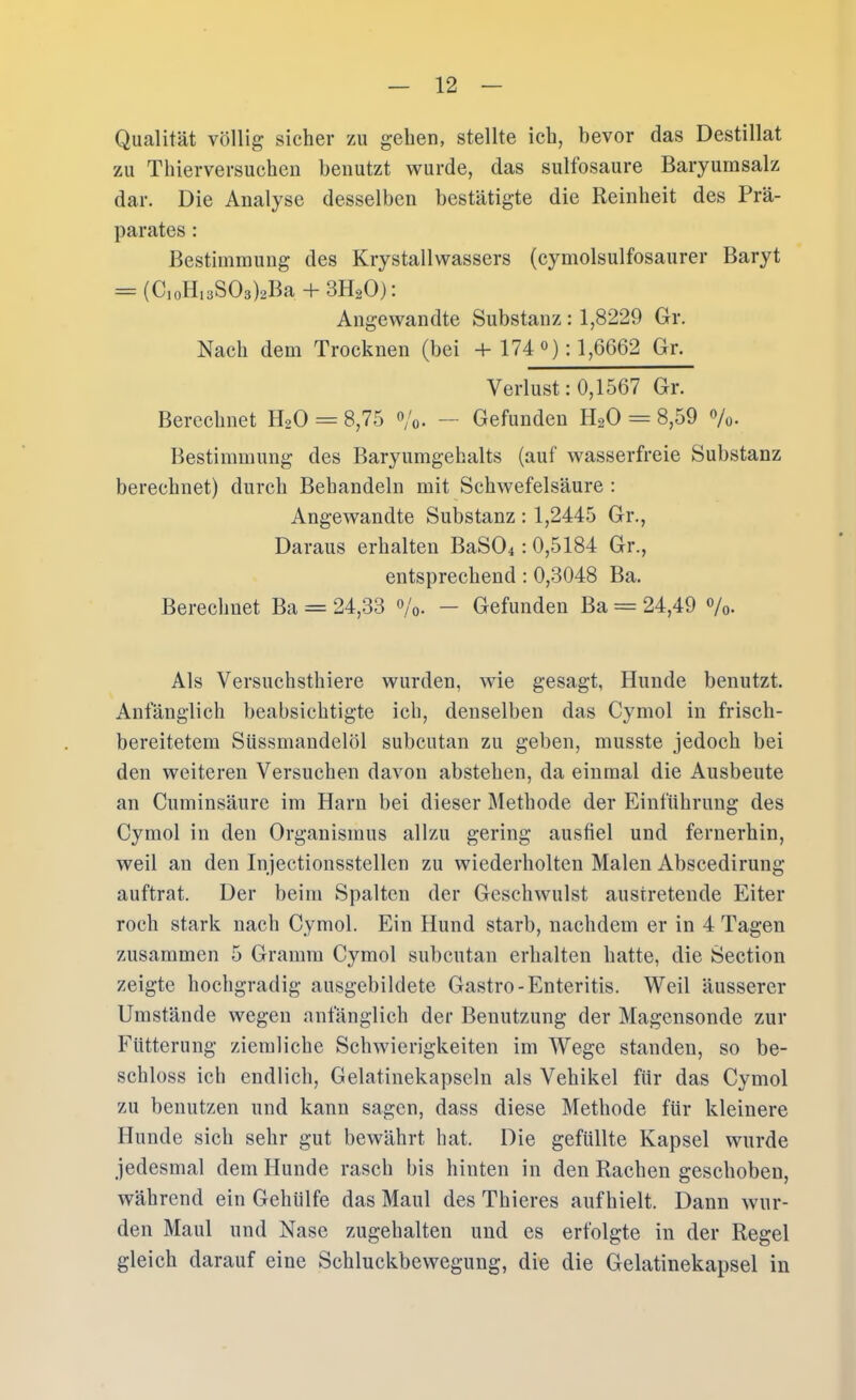 Qualität völlig sicher zu gehen, stellte ieh, bevor das Destillat zu Thierversucheu benutzt wurde, das sultosaure Baryumsalz dar. Die Analyse desselben bestätigte die Reinheit des Prä- parates : Bestimmung des Krystallwassers (cymolsulfosaurer Baryt = (C,oH,3S03)2Ba4-3H20): Angewandte Substanz: 1,8229 Gr. Nach dem Trocknen (bei 4-174 °); 1^6662 Gr. Verlust: 0,1567 Gr. Berechnet HoO = 8,75 Vo- — Gefunden H2O = 8,59 Vo- Bestimmung des Baryumgehalts (auf wasserfreie Substanz berechnet) durch Behandeln mit Schwefelsäure : Angewandte Substanz : 1,2445 Gr., Daraus erhalten BaSOi: 0,5184 Gr., entsprechend: 0,3048 Ba. Berechnet Ba = 24,33 o/o- — Gefunden Ba = 24,49 o/„. Als Versuchsthiere wurden, wie gesagt, Hunde benutzt. Anfänglich beabsichtigte ich, denselben das Cymol in frisch- bereitetem Süssmandelöl subcutan zu geben, musste jedoch bei den weiteren Versuchen davon abstehen, da einmal die Ausbeute an Cuminsäure im Harn bei dieser Methode der Einführung des Cymol in den Organismus allzu gering ausfiel und fernerhin, weil an den Injectionsstellen zu wiederholten Malen Abscedirung auftrat. Der beim Spalten der Geschwulst austretende Eiter roch stark nach Cymol. Ein Hund starb, nachdem er in 4 Tagen zusammen 5 Gramm Cymol subcutan erhalten hatte, die Section zeigte hochgradig ausgebildete Gastro-Enteritis. Weil äusserer Umstände wegen anfänglich der Benutzung der Magensonde zur Fütterung ziemliche Schwierigkeiten im Wege standen, so be- schloss ich endlich, Gelatinekapseln als Vehikel für das Cymol zu benutzen und kann sagen, dass diese Methode für kleinere Hunde sich sehr gut bewährt hat. Die gefüllte Kapsel wurde jedesmal dem Hunde rasch bis hinten in den Rachen geschoben, während ein Gehülfe das Maul des Thieres aufhielt. Dann wur- den Maul und Nase zugehalten und es erfolgte in der Regel gleich darauf eine Schluckbewegung, die die Gelatinekapsel in