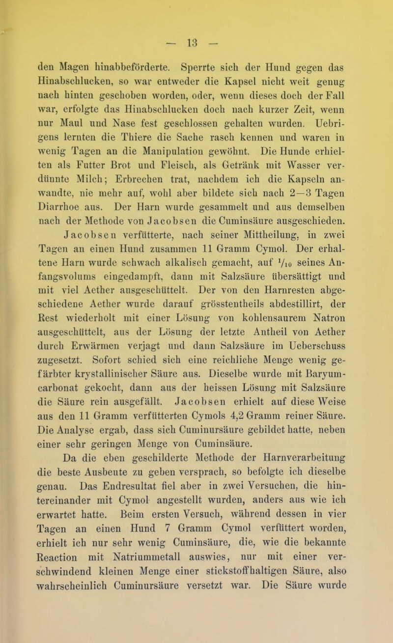 den Magen hinabbeförderte. Sperrte sieb der Hund gegen das Hinabscblucken, so war entweder die Kapsel nicht weit genug nach hinten geschoben worden, oder, wenn dieses doch der Fall war, erfolgte das Hinabschlucken doch nach kurzer Zeit, wenn nur Maul und Nase fest geschlossen gehalten wurden. Uebri- gens lernten die Thiere die Sache rasch kennen und waren in wenig Tagen an die Manipulation gewöhnt. Die Hunde erhiel- ten als Futter Brot und Fleisch, als Getränk mit Wasser ver- dünnte Milch; Erbrechen trat, nachdem ich die Kapseln an- wandte, nie mehr auf, wohl aber bildete sich nach 2—3 Tagen Diarrhoe aus. Der Harn wurde gesammelt und aus demselben nach der Methode von Jacobsen die Cum insäure ausgeschieden. Jacobsen verfütterte, nach seiner Mittheilung, in zwei Tagen an einen Hund zusammen 11 Gramm Cymol. Der erhal- tene Harn wurde schwach alkalisch gemacht, auf Vio seines An- fangsvolums eingedampft, dann mit Salzsäure übersättigt und mit viel Aether ausgeschüttelt. Der von den Harnresten abge- schiedeue Aether wurde darauf grösstentheils abdestillirt, der Rest wiederholt mit einer Lösung von kohlensaurem Natron ausgeschüttelt, aus der Lösung der letzte Antheil von Aether durch Erwärmen verjagt und dann Salzsäure iin Ueberschuss zugesetzt. Sofort schied sich eine reichliche Menge wenig ge- färbter krystallinischer Säure aus. Dieselbe wurde mit Baryum- carbonat gekocht, dann aus der heissen Lösung mit Salzsäure die Säure rein ausgefällt. Jacobsen erhielt auf diese Weise aus den 11 Gramm verfütterten Cymols 4,2 Gramm reiner Säure. Die Analyse ergab, dass sich Cuminursäure gebildet hatte, neben einer sehr geringen Menge von Cuminsäure. Da die eben geschilderte Methode der Harnverarbeitung die beste Ausbeute zu geben versprach, so befolgte ich dieselbe genau. Das Endresultat fiel aber in zwei Versuchen, die hin- tereinander mit Cymol angestellt wurden, anders aus wie ich erwartet hatte. Beim ersten Versuch, während dessen in vier Tagen an einen Hund 7 Gramm Cymol verfüttert worden, erhielt ich nur sehr wenig Cuminsäure, die, wie die bekannte Reaction mit Natriummetall auswies, nur mit einer ver- schwindend kleinen Menge einer stickstoffhaltigen Säure, also wahrscheinlich Cuminursäure versetzt war. Die Säure wurde