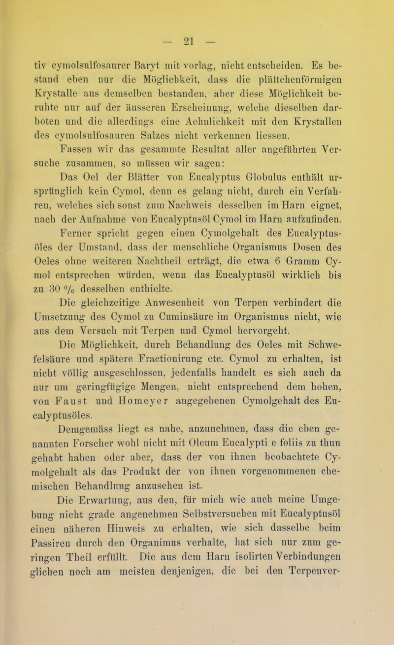 tiv cymolsulfosanrcr Baryt mit vorlag, nicht entscheiden. Es be- stand eben nur die Möglichkeit, dass die plättchenfönnigen Krystalle aus demselben bestanden, aber diese Möglichkeit be- ruhte nur auf der äusseren Erscheinung, welche dieselben dar- boten und die allerdings eine Aehnlichkeit mit den Krystallen des cymolsulfosauren Salzes nicht verkennen Hessen. Fassen wir das gesammte Resultat aller angeführten Ver- suche zusammen, so müssen wir sagen: Das Del der Blätter von Eucalyptus Globulus enthält ur- sprünglich kein Cymol, denn es gelang nicht, durch ein Verfah- ren, welches sich sonst zum Nachweis desselben im Harn eignet, nach der Aufnahme von Eucalyptusöl Cymol im Harn aufzufinden. Ferner spricht gegen einen Cymolgehalt des Eucalyptus- öles der Umstand, dass der menschliche Organismus Dosen des Oeles ohne weiteren Nachtheil erträgt, die etwa 6 Gramm Cy- mol entsprechen würden, wenn das Eucalyptusöl wirklich bis zu 30 7o desselben enthielte. Die gleichzeitige iVnwesenheit von Terpen verhindert die Umsetzung des Cymol zu Cuminsäure im Organismus nicht, wie aus dem Versuch mit Terpen und Cymol hervorgeht. Die Möglichkeit, durch Behandlung des Oeles mit Schwe- felsäure und spätere Fractionirung etc. Cymol zu erhalten, ist nicht völlig ausgeschlossen, jedenfalls handelt es sich auch da nur um geringfügige Mengen, nicht entsprechend dem hohen, von Faust und Homeyer angegebenen Cymolgehalt des Eu- calyptusöles. Demgemäss liegt es nahe, anzunehmen, dass die eben ge- nannten Forscher wohl nicht mit Oleum Eucalypti e foliis zu thun gehabt haben oder aber, dass der von ihnen beobachtete Cy- molgehalt als das Produkt der von ihnen vorgenommenen che- mischen Behandlung anzusehen ist. Die Erwartung, aus den, für mich wie auch meine Umge- bung nicht grade angenehmen Selbstversuchen mit Eucalyptusöl einen näheren Hinweis zu erhalten, wie sich dasselbe beim Passiren durch den Organimus verhalte, hat sich nur zum ge- ringen Theil erfüllt. Die aus dem Harn isolirten Verbindungen glichen noch am meisten denjenigen, die bei den Terpenver-