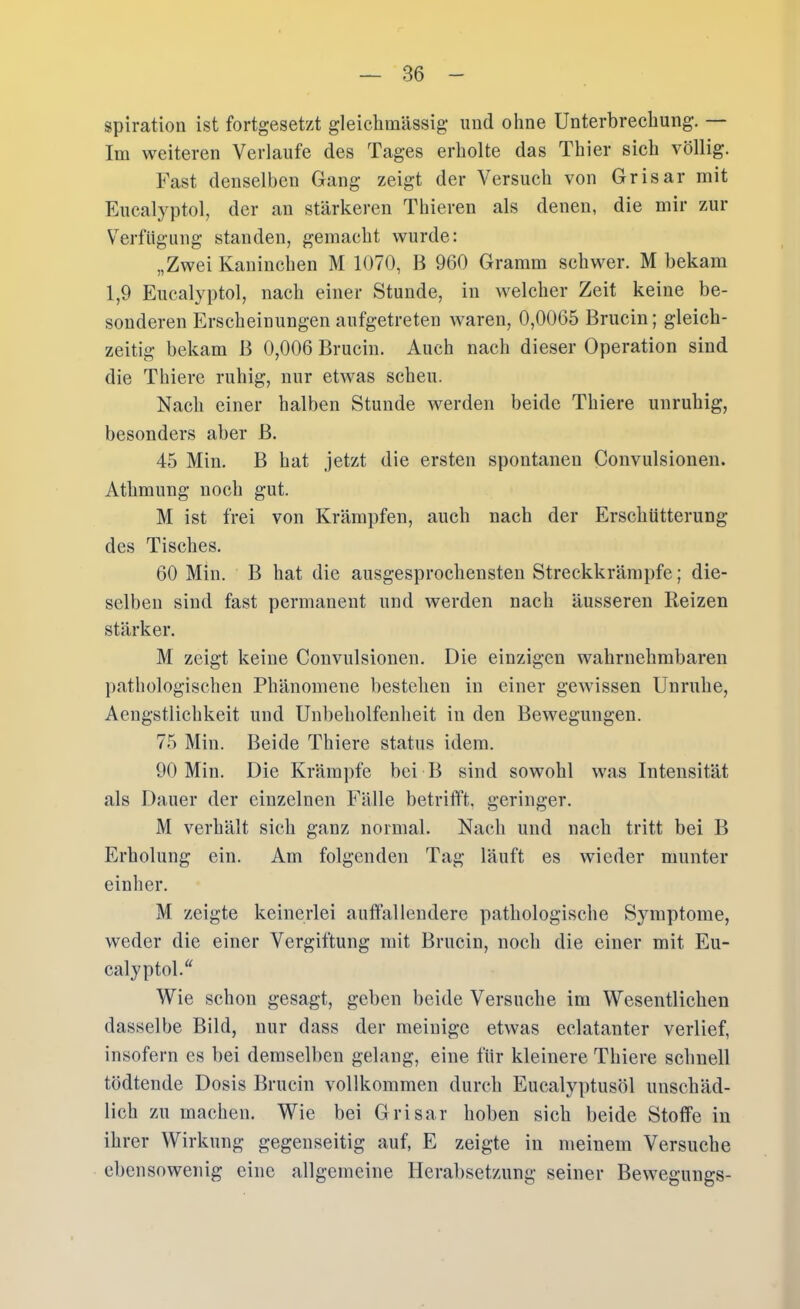 spiration ist fortgesetzt gleiclimässig und ohne Unterbrechung. — Im weiteren Verlaufe des Tages erholte das Thier sich völlig. Fast denselben Gang zeigt der Versuch von Grisar mit Eucalyptol, der an stärkeren Thieren als denen, die mir zur Verfügung standen, gemacht wurde: „Zwei Kaninchen M 1070, B 960 Gramm schwer. M bekam 1,9 Eucalyptol, nach einer Stunde, in welcher Zeit keine be- sonderen Erscheinungen anfgetreten waren, 0,0065 Brucin; gleich- zeitig bekam B 0,006 Brucin. Auch nach dieser Operation sind die Thiere ruhig, nur etwas scheu. Nach einer halben Stunde werden beide Thiere unruhig, besonders aber B. 45 Min. B hat jetzt die ersten spontanen Convulsionen. Athmung noch gut. M ist frei von Krämpfen, auch nach der Erschütterung des Tisches. 60 Min. B hat die ausgesprochensten Streckkrämpfe; die- selben sind fast permanent nnd werden nach äusseren Reizen stärker. M zeigt keine Convulsionen. Die einzigen wahrnehmbaren ])athologischen Phänomene bestehen in einer gewissen Unruhe, Aengstlichkeit und Unbeholfenheit in den Bewegungen. 75 Min. Beide Thiere Status idem. 90 Min. Die Krämpfe bei B sind sowohl was Intensität als Dauer der einzelnen Fälle betrifft, geringer. M verhält sich ganz normal. Nach und nach tritt bei B Erholung ein. Am folgenden Tag läuft es wieder munter einher. M zeigte keinerlei auffallendere pathologische Symptome, weder die einer Vergiftung mit Brucin, noch die einer mit Eu- calyptol.“ Wie schon gesagt, geben beide Versuche im Wesentlichen dasselbe Bild, nur dass der meinige etwas eclatanter verlief, insofern es bei demselben gelang, eine für kleinere Thiere schnell tödtende Dosis Brucin vollkommen durch Eucalyptusöl unschäd- lich zu machen. Wie bei Grisar hoben sich beide Stoffe in ihrer Wirkung gegenseitig auf, E zeigte in meinem Versuche ebensowenig eine allgemeine Herabsetzung seiner Bewegungs-