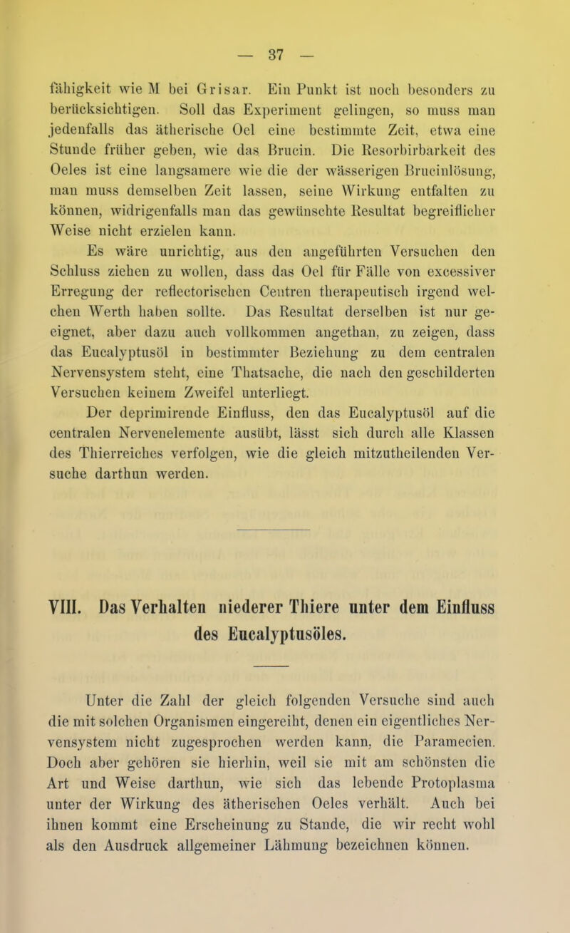 fcihigkeit wie M bei Grisar. Ein Punkt ist nocli besonders zu berücksichtigen. Soll das Ex])erinient gelingen, so muss man jedenfalls das ätherische Oel eine bestimmte Zeit, etwa eine Stunde früher geben, wie das Bruciii. Die Resorbirbarkeit des Oeles ist eine langsamere wie die der wässerigen Rrucinlösung, man muss demselben Zeit lassen, seine Wirkung entfalten zu können, widrigenfalls man das gewünschte Resultat hegreiüicher Weise nicht erzielen kann. Es wäre unrichtig, aus den angeführten Versuchen den Schluss ziehen zu wollen, dass das Oel für Fälle von excessiver Erregung der reflectorischen Centren therapeutisch irgend wel- chen Werth haben sollte. Das Resultat derselben ist nur ge- eignet, aber dazu auch vollkommen angethan, zu zeigen, dass das Eucalyptusöl in bestimmter Beziehung zu dem centralen Nervensystem steht, eine Thatsache, die nach den geschilderten Versuchen keinem Zweifel unterliegt. Der deprimirende Einfluss, den das Eucalyptusöl auf die centralen Nervenelemente ausübt, lässt sich durch alle Klassen des Thierreiches verfolgen, wie die gleich mitzutheilendeu Ver- suche darthim werden. VIII. Das Verhalten niederer Thiere unter dem Einfluss des Eucalyptusöles. Unter die Zahl der gleich folgenden Versuche sind auch die mit solchen Organismen eingereiht, denen ein eigentliches Ner- vensystem nicht zugesprochen werden kann, die Paramecien. Doch aber gehören sie hierhin, weil sie mit am schönsten die Art und Weise darthun, wie sich das lebende Protoplasma unter der Wirkung des ätherischen Oeles verhält. Auch bei ihnen kommt eine Erscheinung zu Stande, die wir recht wohl als den Ausdruck allgemeiner Lähmung bezeichnen können.