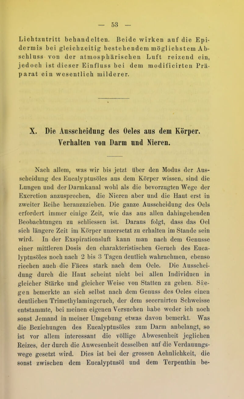 Lichtzutritt behandelten. Beide wirken auf die Epi- dermis bei gleichzeitig bestehendem möglichstem Ab- schluss von der atmosphärischen Luft reizend ein, jedoeh ist dieser Einfluss bei dem modificirten Prä- parat ein wesentlich milderer. X. Die Ausscheidung des Oeles aus dem Körper. Verhalten von Darm und Nieren. Nach allem, was wir bis jetzt über den Modus der Aus- scheidung des Eucalyptusöles aus dem Körper wissen, sind die Lungen und der Darmkanal wohl als die bevorzugten Wege der Excretion anzusprechen, die Nieren aber und die Haut erst in zweiter Reihe heranzuziehen. Die ganze Ausscheidung des Oels erfordert immer einige Zeit, wie das aus allen dahingehenden Beobachtungen zu schliessen ist. Daraus folgt, dass das Del sich längere Zeit im Körper unzersetzt zu erhalten im Stande sein wird. In der Exspirationsluft kann man nach dem Genüsse einer mittleren Dosis den charakteristischen Geruch des Euca- lyptusöles noch nach 2 bis 3 Tagen deutlich wahrnehmen, ebenso riechen auch die Fäces stark nach dem Gele. Die Ausschei- dung durch die Haut scheint nicht bei allen Individuen in gleicher Stärke und gleicher Weise von Statten zu gehen. Sie- gen bemerkte an sich selbst nach dem Genuss des Oeles einen deutlichen Trimethylamingeruch, der dem secernirten Schweisse entstammte, bei meinen eigenen Versuchen habe weder ich noch sonst Jemand in meiner Umgebung etwas davon bemerkt. Was die Beziehungen des Eucalyptusöles zum Darm anbelangt, so ist vor allem interessant die völlige Abwesenheit jeglichen Reizes, der durch die Anwesenheit desselben auf die Verdauungs- wege gesetzt wird. Dies ist bei der grossen Aehnlichkeit, die sonst zwischen dem Eucalyptusöl und dem Terpeuthin be-