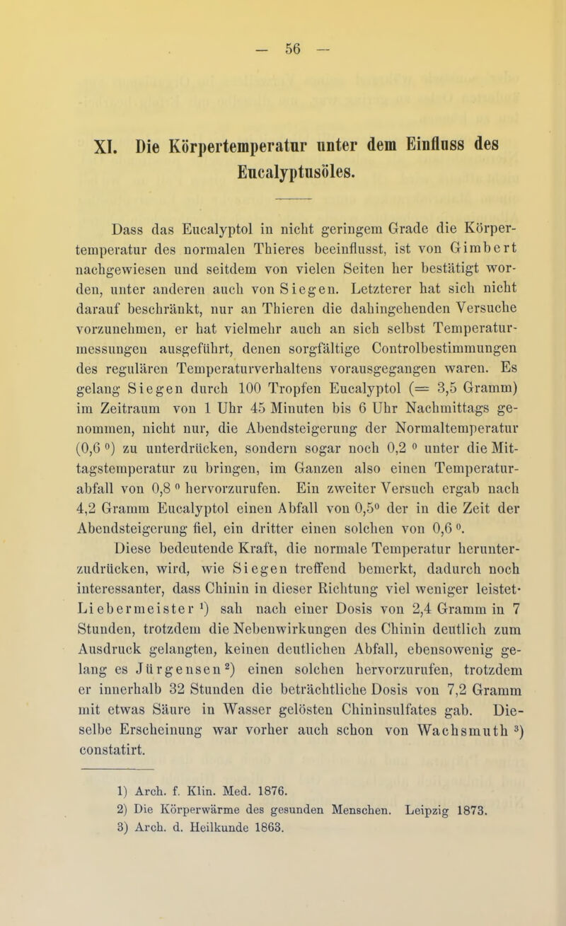 XI. Die Körpertemperatur unter dem Einfluss des Eucalyptusöles. Dass das Eucalyptol in nicht geringem Grade die Körper- temperatur des normalen Thieres beeinflusst, ist von Gimbcrt nacbgewiesen und seitdem von vielen Seiten her bestätigt wor- den, unter anderen auch von Siegen. Letzterer hat sich nicht darauf beschränkt, nur an Thieren die dahingehenden Versuche vorzunehmen, er hat vielmehr auch an sich selbst Temperatur- messungen ausgefUhrt, denen sorgfältige Controlbestimmungen des regulären Temperaturverhaltens vorausgegangen waren. Es gelang Siegen durch 100 Tropfen Eucalyptol (= 3,5 Gramm) im Zeitraum von 1 Uhr 45 Minuten bis 6 Uhr Nachmittags ge- nommen, nicht nur, die Abendsteigerung der Normaltemperatur (0,6 0) zu unterdrücken, sondern sogar noch 0,2 ^ unter die Mit- tagstemperatur zu bringen, im Ganzen also einen Temperatur- abfall von 0,8 '' hervorzurufen. Ein zweiter Versuch ergab nach 4,2 Gramm Eucalyptol einen Abfall von 0,5*^ der in die Zeit der Abendsteigerung fiel, ein dritter einen solchen von 0,6 Diese bedeutende Kraft, die normale Temperatur herunter- zudrUcken, wird, wie Siegen trelfend bemerkt, dadurch noch interessanter, dass Chinin in dieser Richtung viel weniger leistet* Li eher meiste r *) sah nach einer Dosis von 2,4 Gramm in 7 Stunden, trotzdem die Nebenwirkungen des Chinin deutlich zum Ausdruck gelangten, keinen deutlichen Abfall, ebensowenig ge- lang es Jürgensen^) einen solchen hervorzurufen, trotzdem er innerhalb 32 Stunden die beträchtliche Dosis von 7,2 Gramm mit etwas Säure in Wasser gelösten Chininsulfates gab. Die- selbe Erscheinung war vorher auch schon von Wachsmuth constatirt. 1) Arch. f. Klin. Med. 1876. 2) Die Körperwärme des gesunden Menschen. Leipzig 1873. 3) Arch. d. Heilkunde 1863.