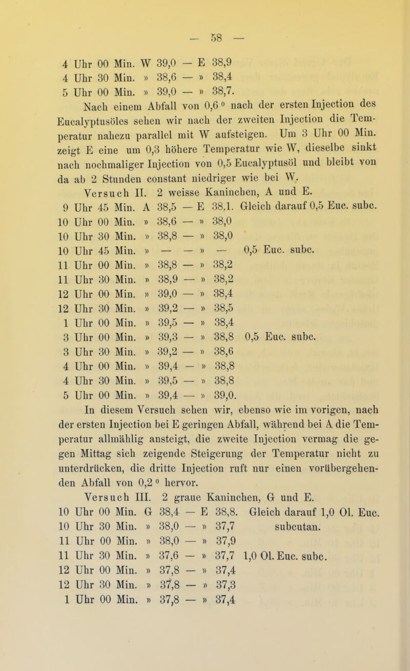 4 Uhr 00 Min. W 39,0 - E 38,9 4 Uhr 30 Min. « 38,6 — w 38,4 5 Uhr 00 Min. « 39,0 — » 38,7. Nach einem Abfall von 0,6» nach der ersten Injection des Eucalyptusöles sehen wir nach der zweiten Injection die Tem- peratur nahezu parallel mit W autsteigen. Um 3 Uhr 00 Min. zeigt E eine um 0,3 höhere Temperatur wie W, dieselbe sinkt nach nochmaliger Injection von 0,5 Eucalyptusöl und bleibt von da ab 2 Stunden constant niedriger wie bei W. Versuch II. 2 weisse Kaninchen, A und E. 9 Uhr 45 Min. A 38,5 — E 38,1. Gleich darauf 0,5 Euc. subc 10 Uhl- 00 Min. » 38,6 — « 38,0 10 Uhr 30 Min. » 38,8 — « 38,0 10 Uhl- 45 Min. )) — — « — 0,5 Euc. subc. 11 Uhr 00 Min. )> 38,8 — )) 38,2 11 Uhr 30 Min. » 38,9 — » 38,2 12 Uhr 00 Min. )) 39,0 — » 38,4 12 Uhr 30 Min. » 39,2 — » 38,5 1 Uhi- 00 Min. )) 39,5 — » 38,4 3 Uhr 00 Min. y> 39,3 — « 38,8 0,5 Euc. subc. 3 Uhl- 30 Min. » 39,2 — » 38,6 4 Uhr 00 Min. » 39,4 — » 38,8 4 Uhr 30 Min. 39,5 — )) 38,8 5 Uhr 00 Min. » 39,4 — )) 39,0. In diesem Versuch sehen wir, ebenso wie im vorigen, nach der ersten Injection bei E geringen Abfall, während bei A die Tem- peratur allmählig ansteigt, die zweite Injection vermag die ge- gen Mittag sich zeigende Steigerung der Temperatur nicht zu unterdrücken, die dritte Injection ruft nur einen vorübergehen- den Abfall von 0,2 ^ hervor. Versuch III. 2 graue Kaninchen, G und E. 10 Uhr 00 Min. G 38,4 — E 38,8. Gleich darauf 1,0 Ol. Euc. 10 Uhr 30 Min. « 38,0 — » 37,7 subcutan. 11 Uhr 00 Min. « 38,0 — » 37,9 11 Uhr 30 Min. 37,6 — » 37,7 1,0 Ol. Euc. subc. 12 Uhr 00 Min. « 37,8 - « 37,4 12 Uhr 30 Min. « 37,8 — » 37,3 1 Uhr 00 Min. )) 37,8 — « 37,4