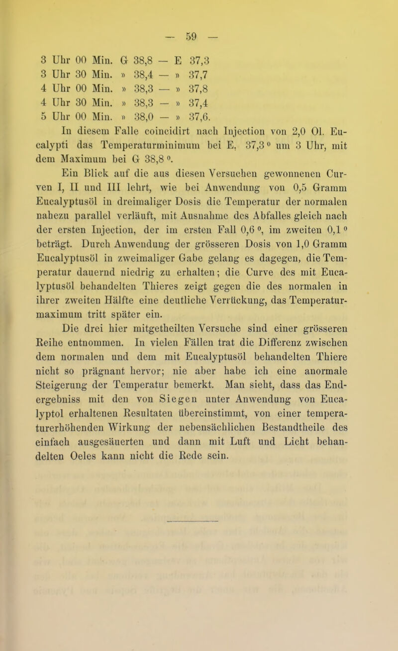 3 Uhr 00 Min. G 38,8 — E 37,3 3 Uhr 30 Min. » 38,4 — « 37,7 4 Uhr 00 Min. « 38,3 — « 37,8 4 Uhr 30 Min. » 38,3 - » 37,4 5 Uhr 00 Min. « 38,0 - » 37,6. In diesem Falle coincidirt nach Injection von 2,0 01. Eu- calypti das Temperaturminimum bei E, 37,3 ® um 3 Uhr, mit dem Maximum bei G 38,8 Ein Blick auf die aus diesen Versuchen gewonnenen Cur- ven I, II und III lehrt, wie bei Anwendung von 0,5 Gramm Euealyptusöl in dreimaliger Dosis die Temperatur der normalen nahezu parallel verläuft, mit Ausnahme des Abfalles gleich nach der ersten Injection, der im ersten Fall 0,6 <>, im zweiten 0,1 beträgt. Durch Anwendung der grösseren Dosis von 1,0 Gramm Eucalyptusöl in zweimaliger Gabe gelang es dagegen, die Tem- peratur dauernd niedrig zu erhalten; die Curve des mit Euca- lyptusöl behandelten Thieres zeigt gegen die des normalen in ihrer zweiten Hälfte eine deutliche Verrückung, das Temperatur- maximum tritt später ein. Die drei hier mitgetheilten Versuche sind einer grösseren Reihe entnommen. In vielen Fällen trat die Differenz zwischen dem normalen und dem mit Eucalyptusöl behandelten Thiere nicht so prägnant hervor; nie aber habe ich eine anormale Steigerung der Temperatur bemerkt. Man sieht, dass das End- ergebniss mit den von Siegen unter Anwendung von Euca- lyptol erhaltenen Resultaten übereinstimmt, von einer tempera- turerhöhenden Wirkung der nebensächlichen Bestandtheile des einfach ausgesäuerten und dann mit Luft und Licht behan- delten Oeles kann nicht die Rede sein.