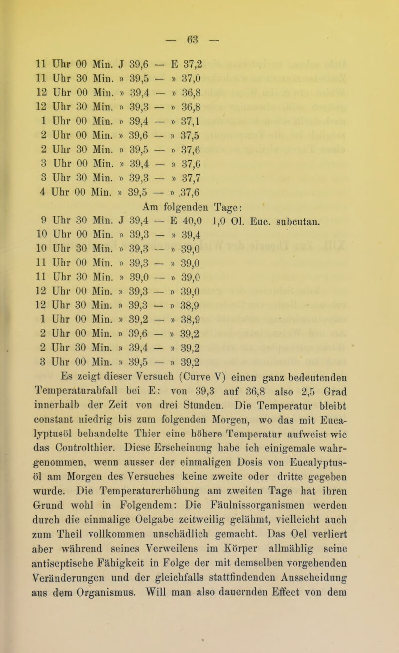 11 Uhr 00 Min. J 39,6 — E 37,2 11 Uhr 30 Min. » 39,5 — 37,0 12 Uhr 00 Min. 39,4 — 36,8 12 Uhr 30 Min. « 39,3 — » 36,8 1 Uhr 00 Min. 39,4 — « 37,1 2 Uhr 00 Min. 39,6 — « 37,5 2 Uhr 30 Min. » 39,5 — n 37,6 3 Uhr 00 Min. » 39,4 — » 37,6 3 Uhr 30 Min. )) 39,3 — » 37,7 4 Uhr 00 Min. y> 39,5 — » .37,6 Am folj senden Tage: 9 Uhr 30 Min. J 39,4 — E 40,0 1,0 Ol. Euc. subcutan. 10 Uhr 00 Min. « 39,3 — » 39,4 10 Uhr 30 Min. » 39,3 — « 39,0 11 Uhr 00 Min. » 39,3 — » 39,0 11 Uhr 30 Min. » 39,0 — » 39,0 12 Uhr 00 Min. « 39,3 — » 39,0 12 Uhr 30 Min. 39,3 — w 38,9 1 Uhr 00 Min. 39,2 — » 38,9 2 Uhr 00 Min. » 39,6 — n 39,2 2 Uhr 30 Min. » 39,4 — » 39,2 3 Uhr 00 Min. » 39,5 — 39,2 Es zeigt dieser Versuch (Curve V) einen ganz bedeutenden Temperaturabfall bei E: von 39,3 auf 36,8 also 2,5 Grad innerhalb der Zeit von drei Stunden. Die Temperatur bleibt constant niedrig bis zum folgenden Morgen, wo das mit Euca- lyptusöl behandelte Thier eine höhere Temperatur aufweist wie das Coutrolthier. Diese Erscheinung habe ich einigemale wahr- genommen, wenn ausser der einmaligen Dosis von Eucalyptus- öl am Morgen des Versuches keine zweite oder dritte gegeben wurde. Die Temperaturerhöhung am zweiten Tage hat ihren Grund wohl in Folgendem: Die P''äulnissorganismen werden durch die einmalige Oelgabe zeitweilig gelähmt, vielleicht auch zum Theil vollkommen unschädlich gemacht. Das Oel verliert aber während seines Verweilens im Körper allmählig seine antiseptische Fähigkeit in Folge der mit demselben vorgehenden Veränderungen und der gleichfalls stattfindenden Ausscheidung aus dem Organismus. Will man also dauernden Effect von dem