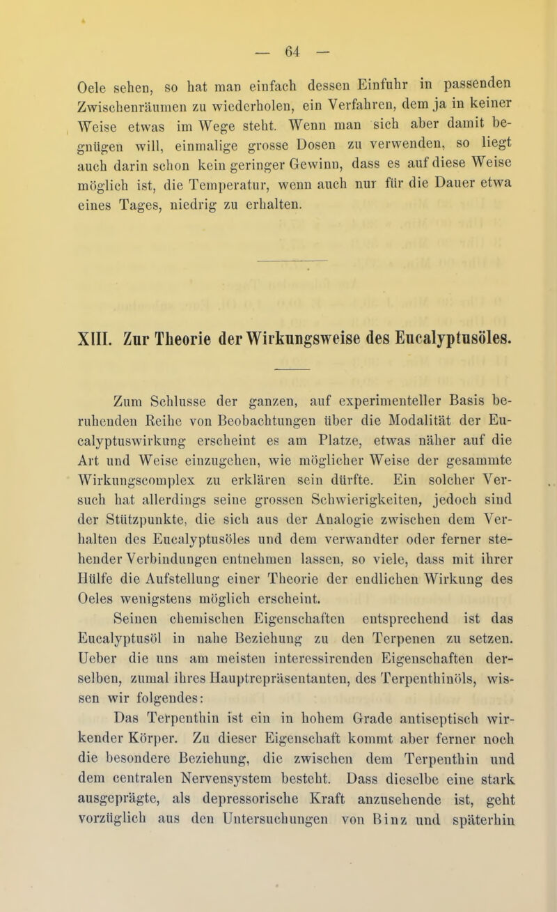 Oele sehen, so bat man einfach dessen Einfuhr in passenden Zwischenräumen zu wiederholen, ein Verfahren, dem ja in keiner Weise etwas im Wege steht. Wenn man sich aber damit be- gnügen will, einmalige grosse Dosen zu verwenden, so liegt auch darin schon kein geringer Gewinn, dass es auf diese Weise möglich ist, die Temperatur, wenn auch nur für die Dauer etwa eines Tages, niedrig zu erhalten. XIII. Zur Theorie der Wirkungsweise des Eucalyptusöles. Zum Schlüsse der ganzen, auf experimenteller Basis be- ruhenden Reihe von Beobachtungen über die Modalität der Eu- calyptuswirkung erscheint es am Platze, etwas näher auf die Art und Weise einzugehen, wie möglicher Weise der gesammte Wirkungscomplex zu erklären sein dürfte. Ein solcher Ver- such hat allerdings seine grossen Schwierigkeiten, jedoch sind der Stützpunkte, die sich aus der Analogie zwischen dem Ver- halten des Eucalyptusöles und dem verwandter oder ferner ste- hender Verbindungen entnehmen lassen, so viele, dass mit ihrer Hülfe die Aufstellung einer Theorie der endlichen Wirkung des Oeles wenigstens möglich erscheint. Seinen chemischen Eigenschaften entsprechend ist das Eucalyptusöl in nahe Beziehung zu den Terpenen zu setzen, lieber die uns am meisten interessirenden Eigenschaften der- selben, zumal ihres Hauptrepräsentanten, des Terpenthinöls, wis- sen wir folgendes: Das Terpenthin ist ein in hohem Grade antiseptisch wir- kender Körper. Zu dieser Eigenschaft kommt aber ferner noch die besondere Beziehung, die zwischen dem Terpenthin und dem centralen Nervensystem besteht. Dass dieselbe eine stark ausgeprägte, als depressorische Kraft anzusehende ist, geht vorzüglich aus den Untersuchungen von Binz und späterhin