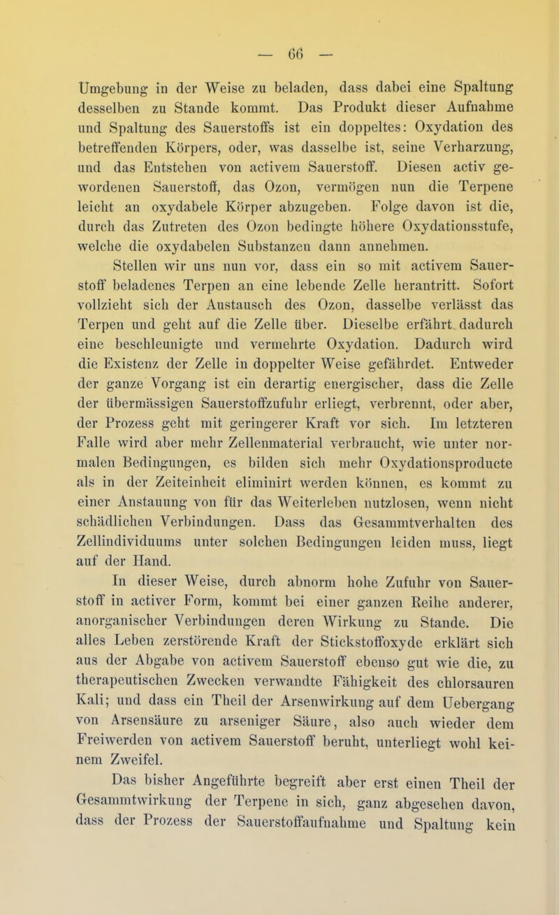 06 Umgebung in der Weise zu beladen, dass dabei eine Spaltung desselben zu Stande kommt. Das Produkt dieser Aufnahme und Spaltung des Sauerstoffs ist ein doppeltes: Oxydation des betreffenden Körpers, oder, was dasselbe ist, seine Verharzung, und das Entstehen von activem Sauerstoff. Diesen activ ge- wordenen Sauerstoff, das Ozon, vermögen nun die Terpene leicht an oxydabele Körper abzugeben. Folge davon ist die, durch das Zutreten des Ozon bedingte höhere Oxydatiousstufe, welche die oxydabelen Substanzen dann annehmen, Stellen wir uns nun vor, dass ein so mit activem Sauer- stoff beladenes Terpen an eine lebende Zelle herantritt. Sofort vollzieht sich der Austausch des Ozon, dasselbe verlässt das Terpen und geht auf die Zelle über. Dieselbe erfährt dadurch eine beschleunigte und vermehrte Oxydation. Dadurch wird die Existenz der Zelle in doppelter Weise gefährdet. Entweder der ganze Vorgang ist ein derartig energischer, dass die Zelle der übermässigen Sauerstoffzufuhr erliegt, verbrennt, oder aber, der Prozess geht mit geringerer Kraft vor sich. Im letzteren Falle wird aber mehr Zellenmaterial verbraucht, wie unter nor- malen Bedingungen, es bilden sich mehr Oxydationsproducte als in der Zeiteinheit eliminirt werden können, es kommt zu einer Anstauung von für das Weiterleben nutzlosen, wenn nicht schädlichen Verbindungen. Dass das Gesammtverhalten des Zellindividuums unter solchen Bedingungen leiden muss, liegt auf der Hand. In dieser Weise, durch abnorm hohe Zufuhr von Sauer- stoff in activer Form, kommt bei einer ganzen Reihe anderer, anorganischer Verbindungen deren Wirkung zu Stande. Die alles Leben zerstörende Kraft der Stickstoffoxyde erklärt sich aus der Abgabe von activem Sauerstoff ebenso gut wie die, zu therapeutischen Zwecken verwandte Fähigkeit des chlorsauren Kali; und dass ein Theil der Arsenwirkung auf dem Uebers-ana: von Arsensäure zu arseniger Säure, also auch wieder dem Freiwerden von activem Sauerstoff beruht, unterliegt wohl kei- nem Zweifel. Das bisher Angeführte begreift aber erst einen Theil der Gesammtwirkung der Terpene in sich, ganz abgesehen davon, dass der Prozess der Sauerstoffaufnahme und Spaltung kein