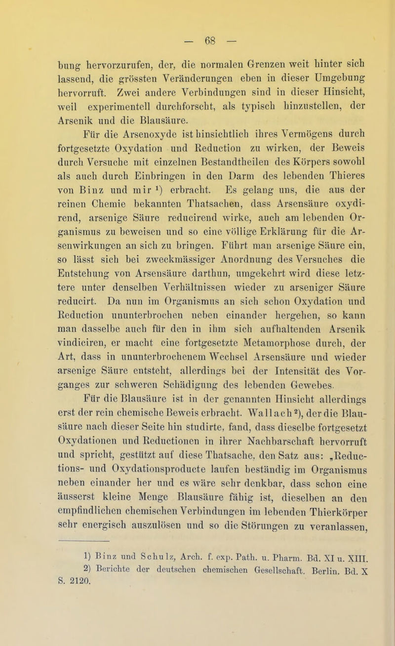 billig liervorzurufen, der, die normalen Grenzen weit hinter sich lassend, die grössten Veränderungen eben in dieser Umgebung hervorruft. Zwei andere Verbindungen sind in dieser Hinsicht, weil experimentell durchforscht, als typisch hinzustellen, der Arsenik und die Blausäure. Für die Arsenoxyde ist binsicbtlich ihres Vermögens durch fortgesetzte Oxydation und Reduction zu wirken, der Beweis durch Versuche mit einzelnen Bestandtheilen des Körpers sowohl als auch durch Einbringen in den Darm des lebenden Thieres von Binz und mir erbracht. Es gelang uns, die aus der reinen Chemie bekannten Tliatsachen, dass Arsensäure oxydi- rend, arsenige Säure reducirend wirke, auch am lebenden Or- ganismus zu beweisen und so eine völlige Erklärung für die Ar- senwirkungen an sich zu bringen. Führt man arsenige Säure ein, so lässt sich bei zweckmässiger Anordnung des Versuches die Entstehung von Arsensäure darthun, umgekehrt wird diese letz- tere unter denselben Verhältnissen wieder zu arseniger Säure reducirt. Da nun im Organismus an sich schon Oxydation und Reduction ununterbrochen neben einander hergehen, so kann man dasselbe auch für den in ihm sich aufhaltenden Arsenik vindiciren, er macht eine fortgesetzte Metamorphose durch, der Art, dass in ununterbrochenem Wechsel Arsensäure und wieder arsenige Säure entsteht, allerdings bei der Intensität des Vor- ganges zur schweren Schädigung des lebenden Gewebes. Für die Blausäure ist in der genannten Hinsicht allerdings erst der rein chemische Beweis erbracht. Wall ach ^), der die Blau- säure nach dieser Seite hin studirte, fand, dass dieselbe fortgesetzt Oxydationen und Reductionen in ihrer Nachbarschaft hervorruft und spricht, gestützt auf diese Thatsache, den Satz aus: „Rediic- tions- und Oxydatiousproducte laufen beständig im Organismus neben einander her und es wäre sehr denkbar, dass schon eine äusserst kleine Menge Blausäure fähig ist, dieselben an den empfindlichen chemischen Verbindungen im lebenden Thierkörper sehr energisch auszulösen und so die Störungen zu veranlassen, 1) Binz und Schulz, Arch. f. exp. Patli. u. Pharm. Bd. XI u. XIII. 2) Berichte der deutschen chemischen Gesellschaft. Berlin. Bd. X S. 2120.