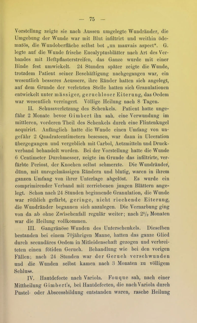 Vorstcllimg zeigte sie nach Ausseu umgelegte Wuudräiider, die Umgebung der Wunde war mit Blut infiltrirt und weithin öde- matös, die Wundobertläcbe selbst bot „un mauvais aspect“. G. legte auf die Wunde frische Eucalyptusblätter nach Art des Ver- bandes mit Heftpflasterstreifen, das Ganze wurde mit einer Binde fest umwickelt. 24 Stunden später zeigte die Wunde, trotzdem Patient seiner Beschäftigung nachgcgangeu war, ein wesentlich besseres Aeussere, ihre Ränder hatten sich angelegt, auf dem Grunde der verletzten Stelle hatten sich Granulationen entwickelt unter m ä s s i g e r, g e r u c h 1 o s e r E i te r u n g, das Oedem war wesentlich verringert. Völlige Heilung nach 8 Tagen. II. Schussverletzung des Schenkels. Patient hatte unge- fähr 2 Monate bevor Gimbert ihn sah, eine Verwundung im mittleren, vorderen Theil des Schenkels durch eine Flintenkugel acquirirt. Anfänglich hatte die Wunde einen Umfang von un- gefähr 2 Quadratcentimetern besessen, war daun in Ulceration übergegangen und vergeblich mit Carbol, Aetzmitteln und Druck- verband behandelt worden. Bei der Vorstellung hatte die Wunde 6 Centimeter Durchmesser, zeigte im Grunde das infiltrirte, ver- färbte Periost, der Knochen selbst schmerzte. Die Wundrändef, dünn, mit unregelmässigen Rändern und blutig, waren in ihrem ganzen Umfang von ihrer Unterlage abgelöst. Es wurde ein comprimirender Verband mit zerriebenen jungen Blättern ange- legt. Schon nach 24 Stunden beginnende Granulation, die Wunde war röthlich gefärbt, geringe, nicht riechende Eiterung, die Wundränder begannen sich anzulegen. Die Vernarbung ging von da ab ohne Zwischenfall regulär weiter; nach 2V2 Monaten war die Heilung vollkommen. III. Gangränöse Wunden des Unterschenkels. Dieselben bestanden bei einem 70Jährigeu Manne, hatten das ganze Glied durch secundäres Oedem in Mitleidenschaft gezogen und verbrei- teten einen fötiden Geruch. Behandlung wie bei den vorigen Fällen; nach 24 Stunden war der Geruch verschwunden und die Wunden selbst kamen nach 3 Monaten zu völligem Schluss. IV. Hautdefecte nach Variola. Fouque sah, nach einer Mittheilung Gimbert’s, bei Hautdefecten, die nach Variola durch Pustel- oder Abscessbildung entstanden waren, rasche Heilung