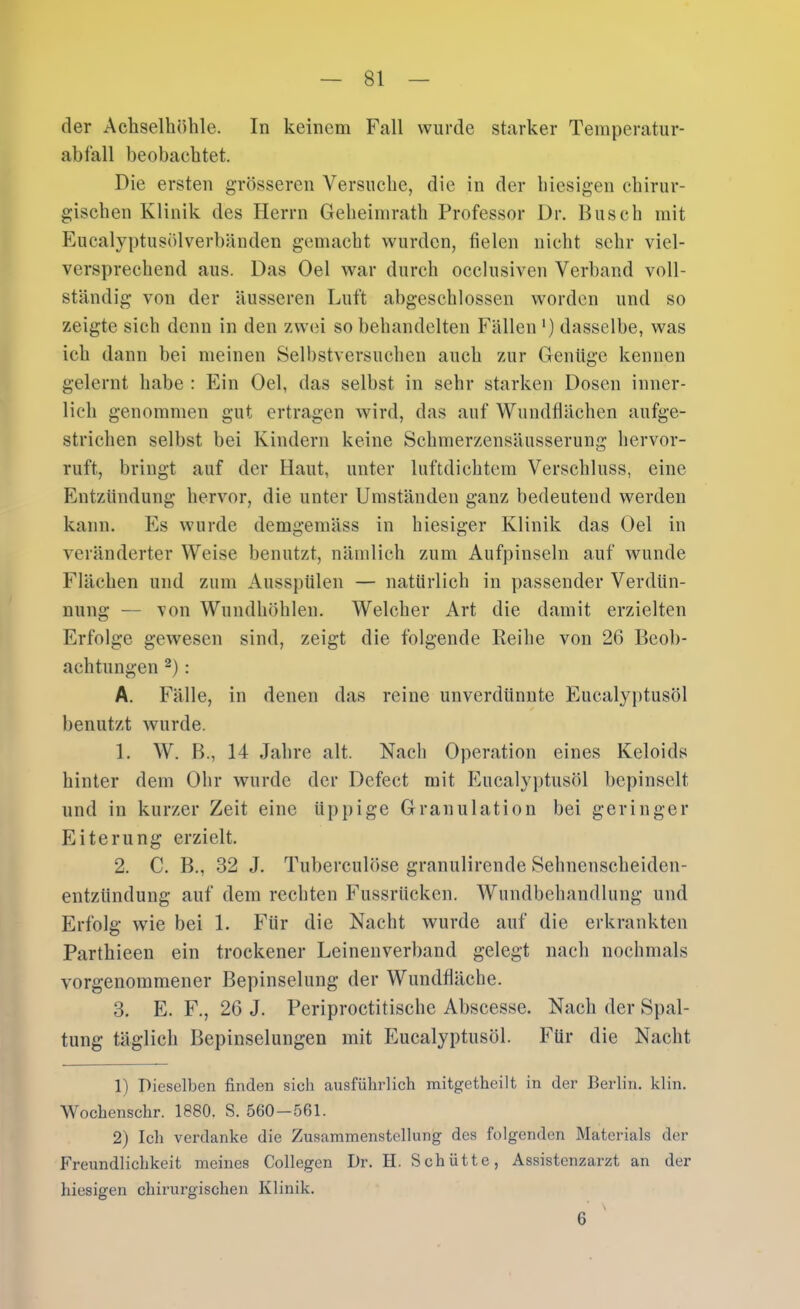 der Achselhöhle. In keinem Fall wurde starker Teinperatur- ahfall beobachtet. Die ersten grösseren Versuche, die in der hiesigen chirur- gischen Klinik des Herrn Geheiinrath Professor Dr. Busch mit Eucalyptusölverbänden gemacht wurden, fielen nicht sehr viel- versprechend aus. Das Oel war durch occlusiven Verband voll- ständig von der äusseren Luft abgeschlossen worden und so zeigte sich denn in den zwei so behandelten Fällen ‘) dasselbe, was ich dann bei meinen Selbstversuchen auch zur Genüge kennen gelernt habe : Ein Oel, das selbst in sehr starken Dosen inner- lich genommen gut ertragen wird, das auf Wundflächen aufge- strichen selbst bei Kindern keine Schmerzensäusserung liervor- ruft, bringt auf der Haut, unter luftdichtem Verschluss, eine Entzündung hervor, die unter Umständen ganz bedeutend werden kann. Es wurde demgemäss in hiesiger Klinik das Oel in veränderter Weise benutzt, nämlich zum Aufpinseln auf wunde Flächen und zum Ausspülen — natürlich in passender Verdün- nung — von Wundhöhlen. Welcher Art die damit erzielten Erfolge gewesen sind, zeigt die folgende Reihe von 26 Beob- achtungen 2): A. Fälle, in denen das reine unverdünnte Eucalyptusöl benutzt wurde. 1. W. B., 14 Jahre alt. Nach Operation eines Keloids hinter dem Ohr wurde der Defect mit Eucaly])tusöl bepinselt und in kurzer Zeit eine üppige Granulation bei geringer Eiterung erzielt. 2. C. B., 32 J. Tuberculöse granulirende Sehnenscheiden- entzündung auf dem rechten Fussrücken. Wundbehandlung und Erfolg wie bei 1. Für die Nacht wurde auf die erkrankten Parthieen ein trockener Leinenverband gelegt nach nochmals vorgenommener Bepinselung der Wundfläche. 3. E. F., 26 J. Periproctitische Abscesse. Nach der Spal- tung täglich Bepinselungen mit Eucalyptusöl. Für die Nacht 1) Dieselben finden sich ausführlich mitgetheilt in der Berlin, klin. Wochensclir. 1880. S. 560—561. 2) Ich verdanke die Zusammenstellung des folgenden Materials der Freundlichkeit meines Collegen Dr. II. Schütte, Assistenzarzt an der hiesigen chirurgischen Klinik. 6