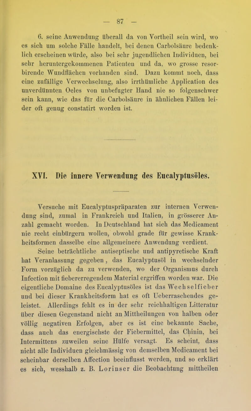 6. seine Anwendung überall da von Vortlieil sein wird, wo es sich um solche Fälle handelt, bei denen Carbolsäure bedenk- lich erscheinen würde, also bei sehr jugendlichen Individuen, bei sehr heruntergekommenen Patienten und da, wo grosse resor- birende Wundflächen vorhanden sind. Dazu kommt noch, dass eine zufällige Verwechselung, also irrthümliche Application des unverdünnten Oeles von unbefugter Hand nie so folgenschwer sein kann, wie das für die Carbolsäure in ähnlichen Fällen lei- der oft genug constatirt worden ist. XVI. Die innere Verwendung des Eucalyptusöles. Versuche mit Eucalyptuspräparaten zur internen Verwen- dung sind, zumal in Frankreich und Italien, in grösserer An- zahl gemacht worden. In Deutschland hat sich das Medicament nie recht einbürgern wollen, obwohl grade für gewisse Krank- heitsformen dasselbe eine allgemeinere Anwendung verdient. Seine beträchtliche antiseptische und antipyretische Kraft hat Veranlassung gegeben, das Eucalyptusöl in wechselnder Form vorzüglich da zu verwenden, wo der Organismus durch Infection mit fiebererregendem Maferial ergriffen worden war. Die eigentliche Domaine des Eucalyptusöles ist das Wechselfieber und bei dieser Krankheitsform hat es oft Ueberraschendes ge- leistet. Allerdings fehlt es in der sehr reichhaltigen Litteratur über diesen Gegenstand nicht an Mittheilungen von halben oder völlig negativen Erfolgen, aber es ist eine bekannte Sache, dass auch das energischste der Fiebermittel, das Chinin, bei Intermittens zuweilen seine Hülfe versagt. Es scheint, dass nicht alle Individuen gleichmässig von demselben Medicament bei scheinbar derselben Affection beeinflusst werden, und so erklärt es sich, wesshalb z. B. Lorinser die Beobachtung mittheilen