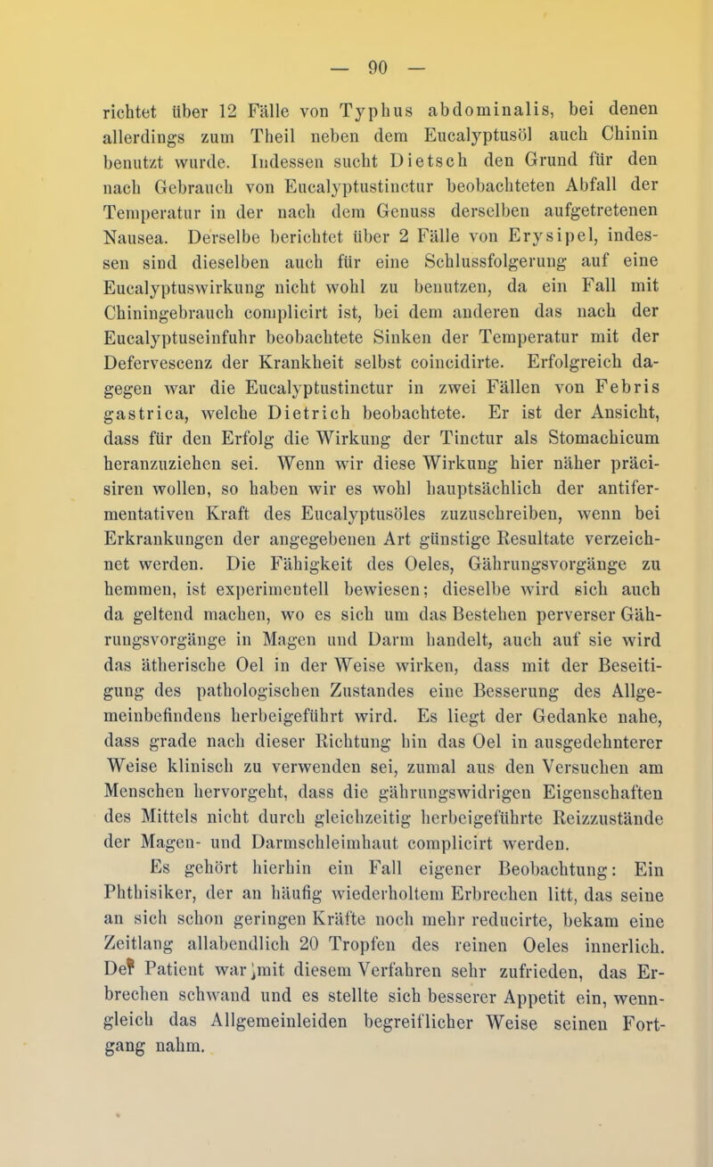 richtet über 12 Fälle von Typhus abdominalis, bei denen allerdings zum Theil neben dem Eucalyptusöl auch Chinin benutzt wurde. Indessen sucht Dietsch den Grund für den nach Gebrauch von Eucalyptustinctur beobachteten Abfall der Temperatur in der nach dem Genuss derselben aufgetretenen Nausea. Derselbe berichtet über 2 Fälle von Erysipel, indes- sen sind dieselben auch für eine Schlussfolgerung auf eine Eucalyptuswirkung nicht wohl zu benutzen, da ein Fall mit Chiningebrauch complicirt ist, bei dem anderen das nach der Eucalyptuseinfuhr beobachtete Sinken der Temperatur mit der Defervescenz der Krankheit selbst coincidirte. Erfolgreich da- gegen war die Eucalyptustinctur in zwei Fällen von Febris gas tri ca, welche Dietrich beobachtete. Er ist der Ansicht, dass für den Erfolg die Wirkung der Tinctur als Stomachicum heranzuziehen sei. Wenn wir diese Wirkung hier näher präci- siren wollen, so haben wir es wohl hauptsächlich der antifer- mentativen Kraft des Eucalyptusöles zuzuschreiben, wenn bei Erkrankungen der angegebenen Art günstige Kesultate verzeich- net werden. Die Fähigkeit des Oeles, Gährungsvorgänge zu hemmen, ist experimentell bewiesen; dieselbe wird sich auch da geltend machen, wo es sich um das Bestehen perverser Gäh- rungsvorgänge in Magen und Darm handelt, auch auf sie wird das ätherische Oel in der Weise wirken, dass mit der Beseiti- gung des pathologischen Zustandes eine Besserung des Allge- meinbefindens herbeigeführt wird. Es liegt der Gedanke nahe, dass grade nach dieser Richtung hin das Oel in ausgedehnterer Weise klinisch zu verwenden sei, zumal aus den Versuchen am Menschen hervorgeht, dass die gährungswidrigen Eigenschaften des Mittels nicht durch gleichzeitig herbeigeführte Reizzustände der Magen- und Darmschleimhaut complicirt werden. Es gehört hierhin ein Fall eigener Beobachtung: Ein Phthisiker, der an häufig wiederholtem Erbrechen litt, das seine an sich schon geringen Kräfte noch mehr reducirte, bekam eine Zeitlang allabendlich 20 Tropfen des reinen Oeles innerlich. De? Patient war^mit diesem Verfahren sehr zufrieden, das Er- brechen schwand und es stellte sich besserer Appetit ein, wenn- gleich das Allgemeinleiden begreiflicher Weise seinen Fort- gang nahm.