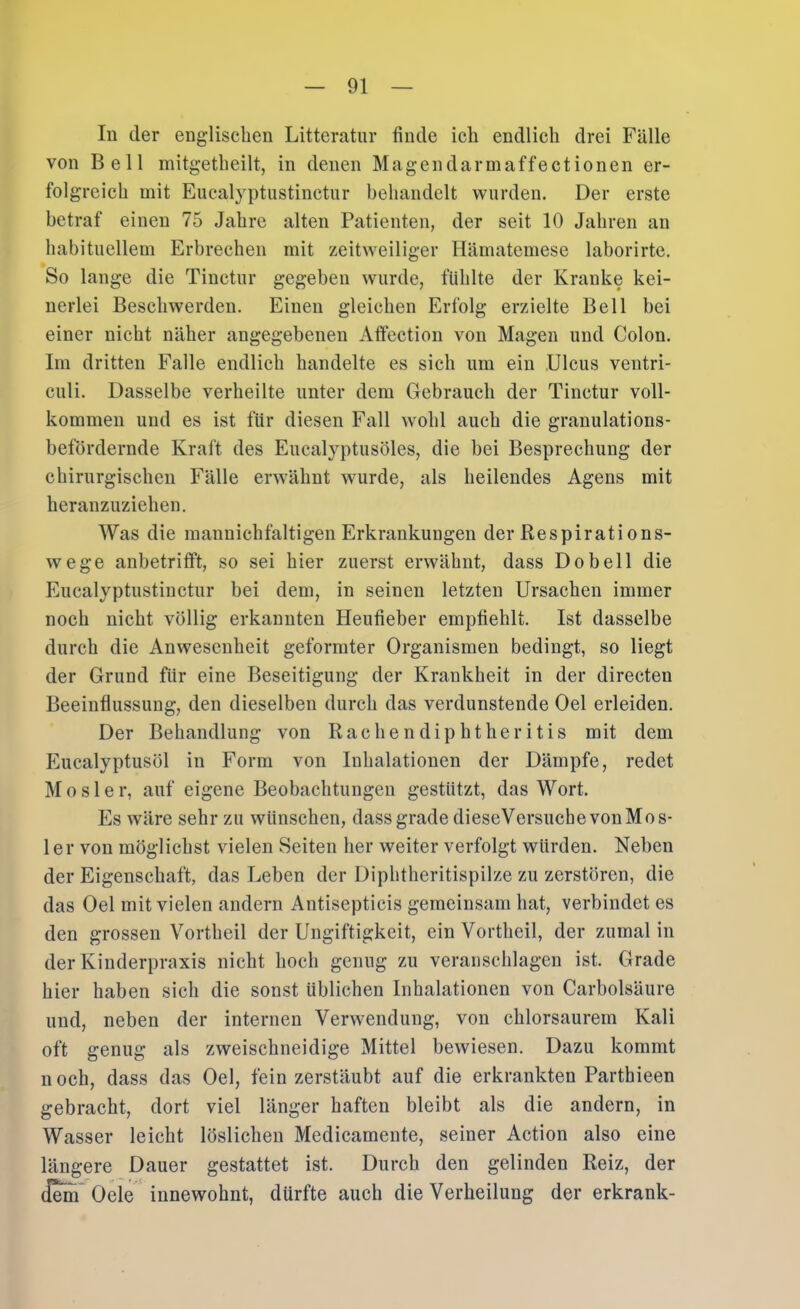 In der englischen Litteratur finde ich endlich drei Fälle von Bell mitgetheilt, in denen Magendarmaffectionen er- folgreich mit Eucalyptiistinctur behandelt wurden. Der erste betraf einen 75 Jahre alten Patienten, der seit 10 Jahren an habituellem Erbrechen mit zeitweiliger Hämatemese laborirte. So lange die Tinctur gegeben wurde, fühlte der Kranke kei- nerlei Beschwerden. Einen gleichen Erfolg erzielte Bell bei einer nicht näher angegebenen Affection von Magen und Colon. Im dritten Falle endlich handelte es sich um ein Ulcus ventri- culi. Dasselbe verheilte unter dem Gebrauch der Tinctur voll- kommen und es ist für diesen Fall wohl auch die granulations- befördernde Kraft des Eucalyptusöles, die bei Besprechung der chirurgischen Fälle erwähnt wurde, als heilendes Agens mit heranzuziehen. Was die mannichfaltigen Erkrankungen der Respirations- wege anbetrifft, so sei hier zuerst erwähnt, dass Do bell die Eucalyptiistinctur bei dem, in seinen letzten Ursachen immer noch nicht völlig erkannten Heufieber empfiehlt. Ist dasselbe durch die Anwesenheit geformter Organismen bedingt, so liegt der Grund für eine Beseitigung der Krankheit in der directen Beeinflussung, den dieselben durch das verdunstende Oel erleiden. Der Behandlung von Rachendiphtheritis mit dem Eucalyptusöl in Form von Inhalationen der Dämpfe, redet Mosler, auf eigene Beobachtungen gestützt, das Wort. Es wäre sehr zu wünschen, dass grade dieseVersuchevonMos- 1er von möglichst vielen Seiten her weiter verfolgt würden. Neben der Eigenschaft, das Leben der Diphtheritispilze zu zerstören, die das Oel mit vielen andern Antisepticis gemeinsam hat, verbindet es den grossen Vortheil der Ungiftigkeit, ein Vortheil, der zumal in der Kinderpraxis nicht hoch genug zu veranschlagen ist. Grade hier haben sich die sonst üblichen Inhalationen von Carbolsäure und, neben der internen Verwendung, von chlorsaurem Kali oft genug als zweischneidige Mittel bewiesen. Dazu kommt noch, dass das Oel, fein zerstäubt auf die erkrankten Parthieen gebracht, dort viel länger haften bleibt als die andern, in Wasser leicht löslichen Medicamente, seiner Action also eine längere Dauer gestattet ist. Durch den gelinden Reiz, der Oeie innewohnt, dürfte auch die Verheilung der erkrank-