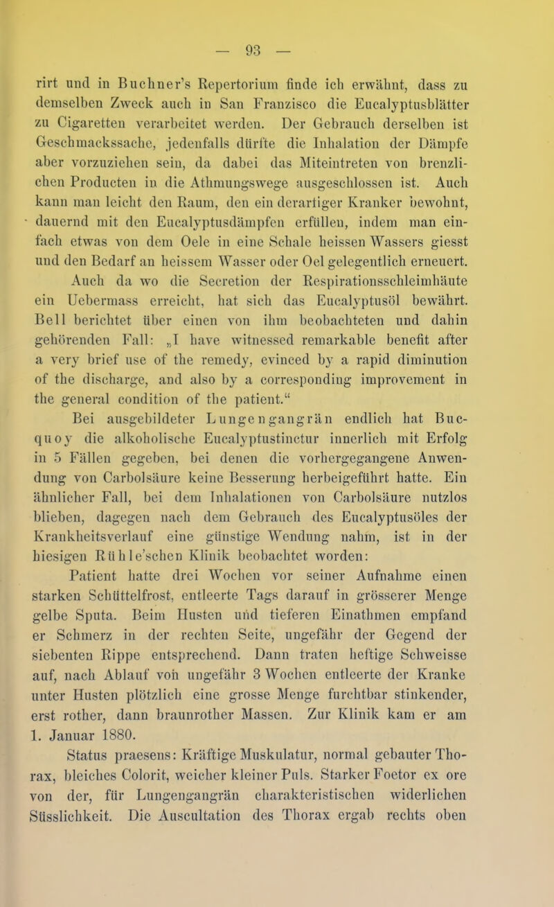 rirt und in Bucliner’s Repertorium finde ich erwähnt, dass zu demselben Zweck auch in San Franzisco die Eucalyptusblätter zu Cigaretten verarbeitet Averden. Der Gebrauch derselben ist Geschmackssache, jedenfalls dürfte die Inhalation der Dämpfe aber vorzuziehen sein, da dabei das Miteintreten von brenzli- chen Producten in die Athmungswege ausgeschlossen ist. Auch kann man leicht den Raum, den ein derartiger Kranker bewohnt, dauernd mit den Eucalyptusdämpfen erfüllen, indem man ein- fach etwas von dem Gele in eine Schale heissen Wassers giesst und den Bedarf an heissem Wasser oder Gel gelegentlich erneuert. Auch da wo die Secretion der Respirationsschleimhäute ein Uebermass erreicht, hat sich das Eucalyptusöl bewährt. Bell berichtet über einen von ihm beobachteten und dahin gehörenden Fall: „I have witnessed remarkable benefit after a very brief use of the remedy, evinced by a rapid diminution of the discharge, and also by a corresponding improvement in the general condition of the patient.“ Bei ausgehildeter Lungengangrän endlich hat Buc- quoy die alkoholische Eucalyptustinctur innerlich mit Erfolg in 5 Fällen gegeben, bei denen die vorhergegangene Anwen- dung von Carbolsäure keine Besserung herbeigeführt hatte. Ein ähnlicher Fall, bei dem Inhalationen von Carbolsäure nutzlos blieben, dagegen nach dem Gebrauch des Eucalyptusöles der Krankheitsverlauf eine günstige Wendung nahm, ist in der hiesigen Rühle’schen Klinik beobachtet worden: Patient hatte drei Wochen vor seiner Aufnahme einen starken Schüttelfrost, entleerte Tags darauf in grösserer Menge gelbe Sputa. Beim Husten und tieferen Einathmen empfand er Schmerz in der rechten Seite, ungefähr der Gegend der siebenten Rippe entsprechend. Dann traten heftige Schweisse auf, nach Ablauf von ungefähr 3 Wochen entleerte der Kranke unter Husten plötzlich eine grosse Menge furchtbar stinkender, erst rother, dann braunrother Massen. Zur Klinik kam er am 1. Januar 1880. Status praesens: Kräftige Muskulatur, normal gebauter Tho- rax, ])leiches Colorit, weicher kleiner Puls. Starker Foetor ex ore von der, für Lungengangrän charakteristischen widerlichen Süsslichkeit. Die Auscultation des Tliorax ergab rechts oben