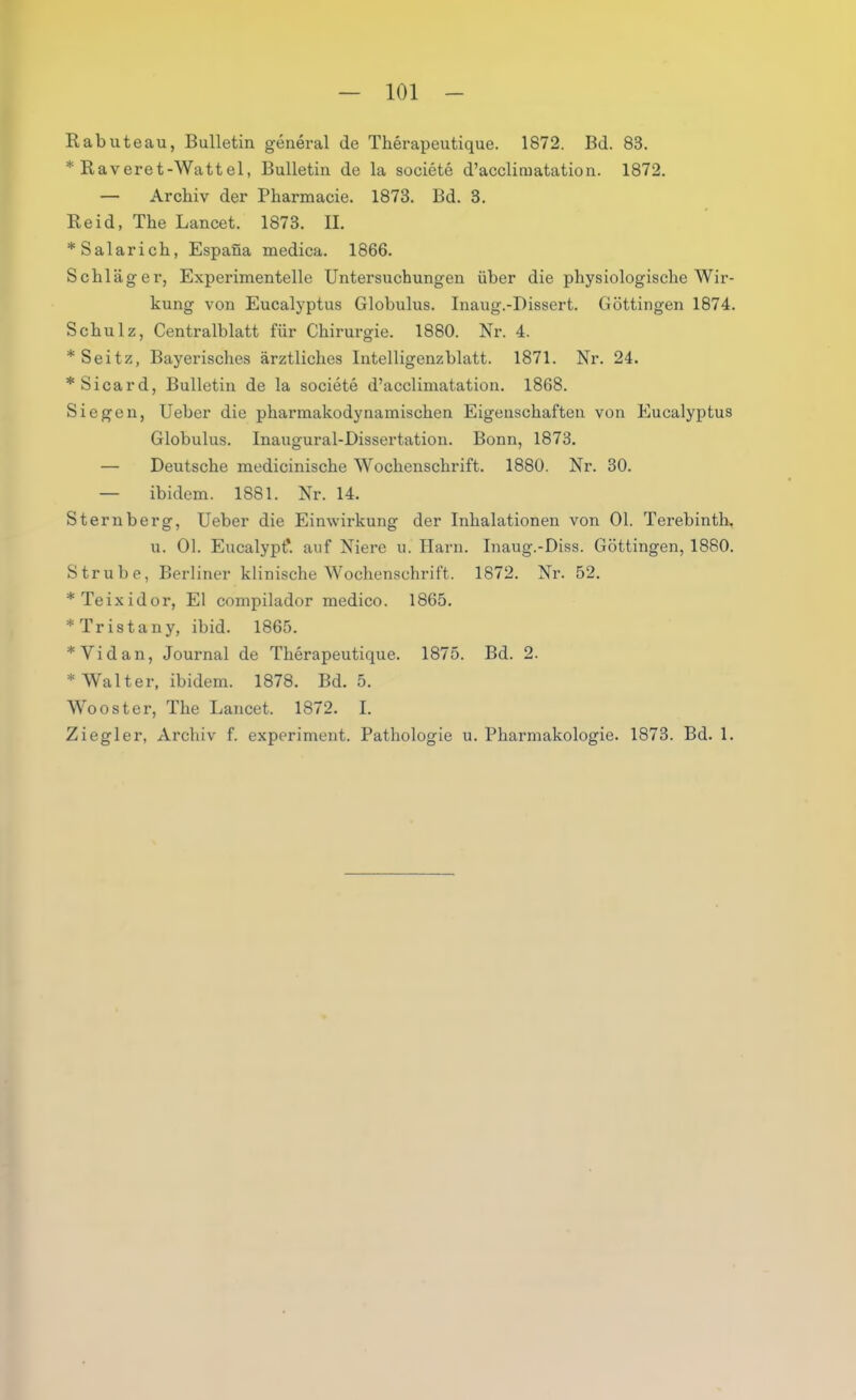 Rabuteau, Bulletin general de Therapeutique. 1872. Bd. 83. * Raveret-Wattel, Bulletin de la societe d’acclimatation. 1872. — Archiv der Pharmacie. 1873. Bd. 3. Reid, The Lancet. 1873. II. *Salarich, Espaüa medica. 1866. Schläger, Experimentelle Untersuchungen über die physiologische Wir- kung von Eucalyptus Globulus. Inaug.-Dissert. Göttingen 1874. Schulz, Centralblatt für Chirurgie. 1880. Nr. 4. *Seitz, Bayerisches ärztliches Intelligenzblatt. 1871. Nr. 24. *Sicard, Bulletin de la societe d’acclimatation. 1868. Siegen, Ueber die pharmakodynamischen Eigenschaften von Eucalyptus Globulus. Inaugural-Dissertation. Bonn, 1873. — Deutsche medicinische Wochenschrift. 1880. Nr. 30. — ibidem. 1881. Nr. 14. Sternberg, Ueber die Einwirkung der Inhalationen von Ol. Terebinth, u. Ol. Eucalypt*. auf Niere u. Harn. Inaug.-Diss. Göttingen, 1880. Strube, Berliner klinische Wochenschrift. 1872. Nr. 52. *Teixidor, El compilador medico. 1865. * Tristany, ibid. 1865. *Vidan, Journal de Therapeutique. 1875. Bd. 2. * Walter, ibidem. 1878. Bd. 5. Wooster, The Lancet. 1872. I. Ziegler, Archiv f. experiment. Pathologie u. Pharmakologie. 1873. Bd. 1.