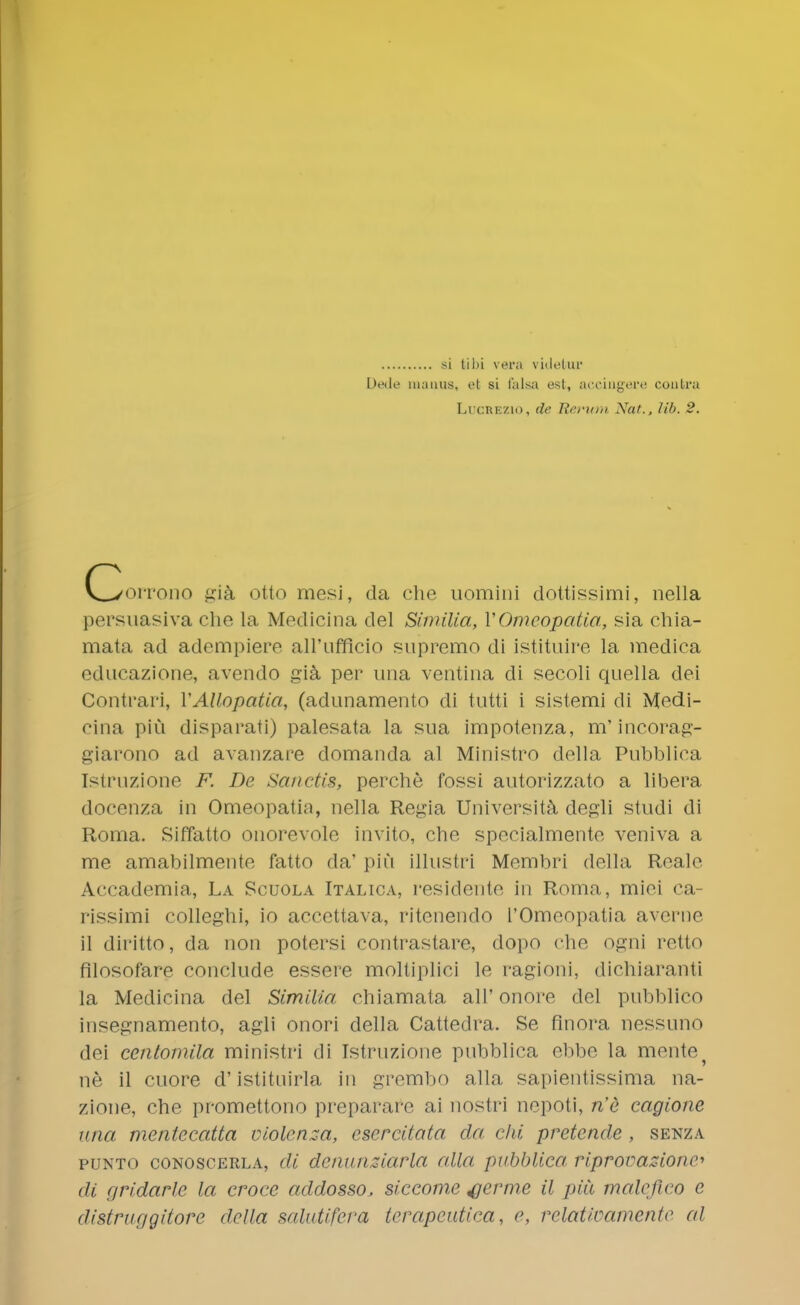 si tibi vera vidolur L>>'iK' mauus, efc si falsa est, accingere contra Lucrezio, de Rerum Nat., lib. 2. C/orrono gia otto mesi, da che uomini dottissimi, nella persuasiva che la Medicina del Sinu.Ua, VOmcopatia, sia chia- mata ad adempiere all'ufficio supremo di istituire la medica educazione, avendo gia per una ventina di secoli quella dei Contrari, YAllopatia, (adunamento di tutti i sistemi di Medi- cina piu disparati) palesata la sua impotenza, m' incorag- giarono ad avanzare domanda al Ministro della Pubblica Istruzione F. De Sanctis, perche fossi autorizzato a libera docenza in Omeopatin, nella Regia University degli studi di Roma. Siffatto onorevole invito, che specialmente veniva a me amabilmente fatto da' piu illustri Membri della Reale Accademia, La Scuola Italica, residente in Roma, miei ca- rissimi colleghi, io accettava, ritenendo L'Omeopatia averne il diritto, da non potersi eontrastare, dopo che ogni retto filosofare conclude essere moltiplici le ragioni, dichiaranti la Medicina del Similia chiamata all' onore del pubblieo insegnamento, agli onori della Cattedra. Se finora nessuno dei eentomila ministri di Istruzione pubblica ebbe la mente ne il cuore d'istituirla in grembo alia sapientissima na- zione, che promettono preparare ai nostri nepoti, n'e cagione una meniecatta violcnza, cscrcitata da chi pretende, senza punto conoscerla, di detiunziarla alia pubblica riprooazionc di rjridarle la crocc addosso, siccome ferine il jiiii maleftco e distruggitore della salutifera terapeutica, e, relativamente al