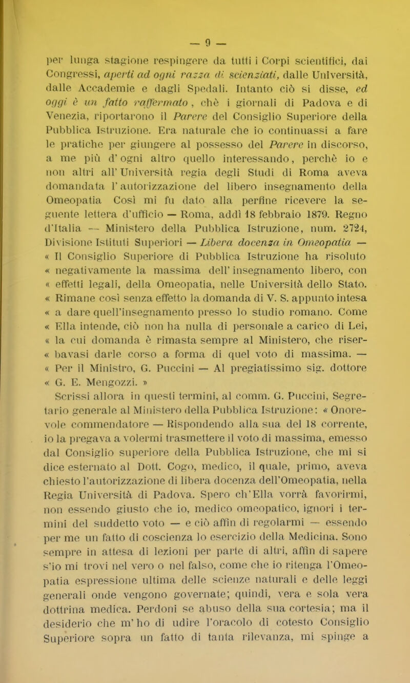 per lunga stagione respinhere da tutti i Corpi scicntifici, dai Congressi, aperti ad ogni rassa di seiensiati, dalle Universita, dalle Aceademie e dagli Spedali. Intanto cio si disse, ed Of/gi c mi fatto rafYermato , che i giornali dJ Padova e di Venezia, riportarono il Purere del Consiglio Superiore della Pubbliea Istruzione. Era naturale che io continuassi a fare le pratiche per giungere al possesso del Parerc in discorso, a me pin d' ogni altro quello interessando, perche io e 11011 altri all'Universita regia dtegli Stndi di Roma aveva domandata 1'autorizzazione del libero insegnamento della Omeopatia Cnsi mi fu dato alia perflne rieevere la se- guente lettera d'ufflcio — Roma, addi 18 febbraio 1879. Regno d'ltalia — Ministero della Pnbblica Istruzione, num. 2724, Divisione Istituti Superior! — Libera docensa in Omeopatia — i II Consiglio Superiore di Pubbliea Istruzione ha risoluto * negativamente la massima dell' insegnamento libero, con « effetti legali, della Omeopatia, nelle Universita dello Stato. « Rimane cosi senza effetto la domanda di V. S. appunto intesa « a dare quell'insegnamento presso lo studio romano. Come « Ella intende, cio non ha nulla di personale a carico di Lei, « la cni domanda e rimasta sempre al Ministero, che riser- « bavasi darle corso a forma di quel voto di massima. — « Per il Ministro, G. Puccini — Al pregiatissimo sig. dottore « G. E. Mengozzi. i Scrissi allora in questi termini, al comm. G. Puccini, Segre- tario generale al Ministero della Pnbblica Istruzione: « Onore- vole commendatore — Rispondendo alia sua del 18 corrente, io la pregava a volermi trasmettere il voto di massima, emesso dal Consiglio superiore della Pnbblica Istruzione, che mi si dice esternato al Dott. Cogo, medico, il quale, primo, aveva cbiesto rautorizzazione ili libera docenza dell'Omeopatia, nella Regia Universita di Padova. Spero ch'Ella vorra favorirmi, non essendo giusto che io, medico omeopatico, ignori i ter- mini del suddetto voto — e cio affln di regolarmi — essendo per me un fatto di coscienza lo esercizio della Medicina. Sono sempre in attesa di lezioni per parte di altri, aflin di sapere s'io mi trovi nel vero o nel falso, come che io ritenga I'Omeo- patia espressione ultima delle scienze naturali e delle leggi generali onde vengono governate; quindi, vera e sola vera dottrina medica. Perdoni se almso della sua cortesia; ma il desiderio che m'ho di udire I'oracolo di cotesto Consiglio