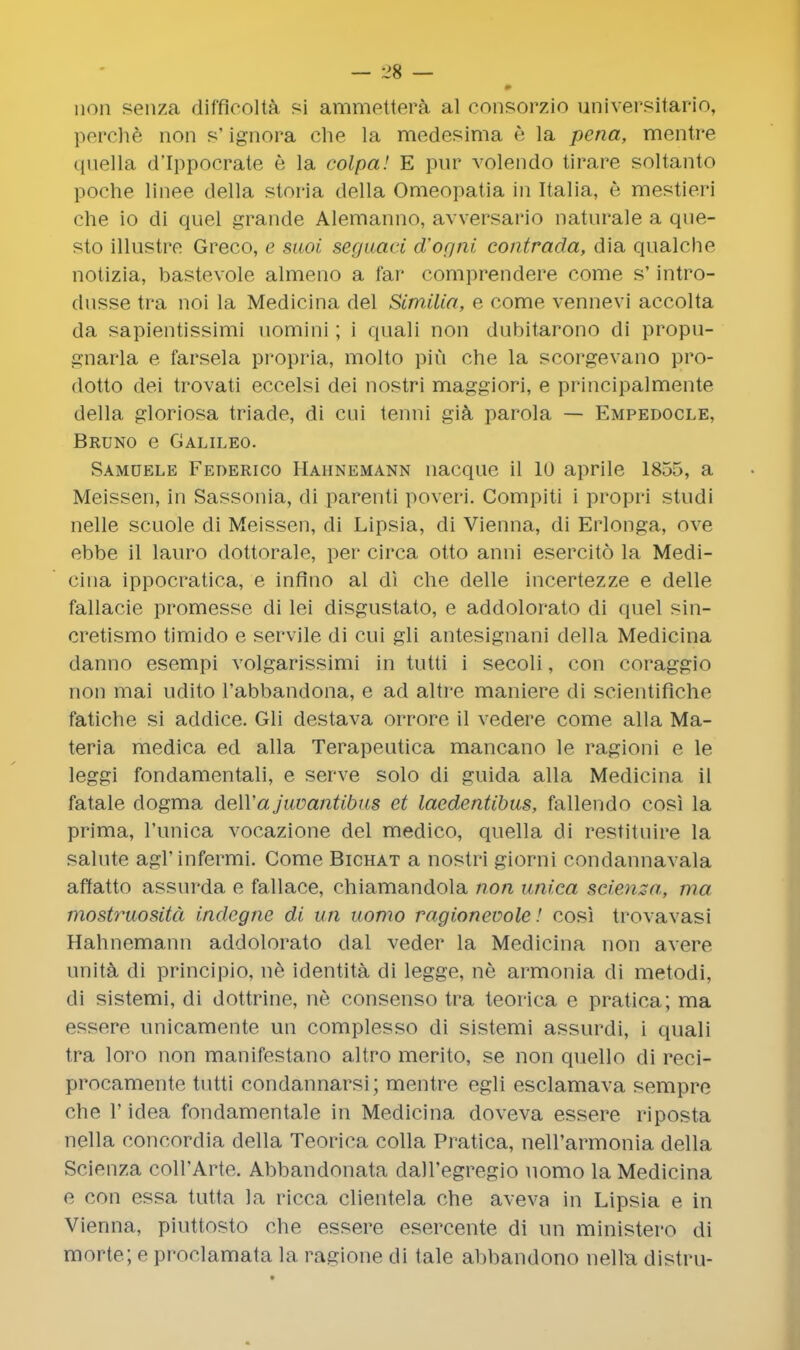 non senza difficolta si ammettera al consorzio universitario, perchfc non s' ignora die la medesima A la pena, mentre quella d'Ippocrate e la colpa! E pur volendo tirare soltanto poche linee della storia del la Omeopatia in Italia, 6 mestieri che io di quel grande Alemanno, avversario naturale a que- sto illustre Greco, e saoi seguaci d'ogni contrada, dia qualche notizia, bastevole almeno a far comprendere come s' intro- dusse tra noi la Medicina del Similia, e come vennevi accolta da sapientissimi uomini; i quali non dubitarono di propu- gnarla e farsela propria, molto piu che la scorgevano pro- dotto dei trovati eccelsi dei nostri maggiori, e principalmente della gloriosa triade, di cui tenni gia parola — Empedocle, Bruno e Galileo. Samuele Federico Hahnemann nacque il 10 aprile 1855, a Meissen, in Sassonia, di parenti poveri. Compiti i propri studi nelle scuole di Meissen, di Lipsia, di Vienna, di Erlonga, ove ebbe il lauro dottorale, per circa otto anni esercito la Medi- cina ippocratica, e inflno al di che delle incertezze e delle fallacie promesse di lei disgustato, e addolorato di quel sin- cretismo timido e servile di cui gli antesignani della Medicina danno esempi volgarissimi in tutti i secoli, con coraggio non mai udito l'abbandona, e ad altre maniere di scientificho fatiche si addice. Gli destava orrore il vedere come alia Ma- teria medica ed alia Terapeutica mancano le ragioni e le leggi fondamentali, e serve solo di guida alia Medicina il fatale dogma dell'a juvantibus et laedentibus, fallendo cosi la prima, Tunica vocazione del medico, quella di restituire la salute agl'infermi. Come Bichat a nostri giorni condannavala affatto assurda e fallace, chiamandola non unica scienza, ma mostruosita indcgne di un uomo ragioncrolc! cosi trovavasi Hahnemann addolorato dal veder la Medicina non avere unita di principio, ne identita di legge, ne armonia di metodi, di sistemi, di dottrine, ne consenso tra teorica e pratica; ma essere unicamente un complesso di sistemi assurdi, i quali tra loro non manifestano altro merito, se non quello di reci- procamento tutti condannarsi; mentre egli esclamava sempre che 1' idea fondamentale in Medicina doveva essere riposta nella concordia della Teorica colla Pratica, neU'armonia della Scienza coH'Arte. Abbandonata daU'egregio uomo la Medicina e con essa tutta la ricca clientela che aveva in Lipsia e in Vienna, piuttosto che essere esercente di un ministero di morte; e proclamata 1a ragione di tale abbandono nella distru-