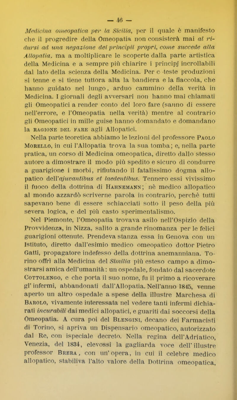 Medicina omeopatica per la Sicilia, per il quale e manifesto che il progredire della Omeopatia non consistera mai al ri- dursi ad una negazione del principii propri, come succede alia Allopatia, ma a moltiplicare le scoperte dalla parte artistica della Medicina e a sempre piu chiarire i principj incrollabili dal lato della scienza della Medicina. Per c teste produzioni si tenne e si tiene tuttora alta la bandiera e la fiaccola, che hanno guidato nel lungo, arduo cammino della verita in Medicina. I giornali degli avversari non hanno mai chiamati gli Omeopatici a render conto del loro fare (sanno di essere nell'errore, e l'Omeopatia nella verita) mentre al contrario gli Omeopatici in mille guise hanno domandato e domandano la ragione del fare agli Allopatici. Nella parte teoretica abbiamo le lezioni del professore Paolo Morello, in cui l'Allopatia trova la sua tomba; e, nella parte pratica, un corso di Medicina omeopatica, diretto dallo stesso autore a dimostrare il modo piu spedito e sicuro di condurre a guarigione i morbi, riflutando il fatalissimo dogma allo- patico deWajuvantibus et laedentibus. Tennero essi vivissimo il fuoco della dottrina di Hahnemann; ne medico allopatico al mondo azzardo scriverne parola in contrario, perche. tutti sapevano bene di essere schiacciati sotto il peso della piu severa logica, e del piu casto sperimentalismo. Nel Piemonte, l'Omeopatia trovava asilo nell'Ospizio della Provvidenza, in Nizza, salito a grande rinomanza per le felici guarigioni ottenute. Prendeva stanza essa in Genova con un Istituto, diretto dall'esimio medico omeopatico dottor Pietro Gatti, propagatore indefesso della dottrina anemanniana. To- rino offri alia Medicina del Similia piu esteso campo a dimo- strarsi arnica dell'umanita: un ospedale, fondato dal sacerdote Cottolengo, c che porta il suo nome, fu il primo a ricoverare gl'infermi, abbandonati dall'Allopatia. Nell'anuo 1845, venne aperto un altro ospedale a spese della illustre Marchesa di Barolo, vivamente interessata nel vedere tanti infermi dichia- rati incurabili dai medici allopatici, e guariti dai soccorsi della Omeopatia. A cura poi del Blengini, decano dei Farmacisti di Torino, si apriva un Dispensario omeopatico, autorizzato dal Re, con ispeciale decreto. Nella regina deH'Adriatico, Venezia, del 1834, elevossi la gagliarda voce dell'illustre professor Brera, con un'opera, in cui il celebre medico allopatico, stabiliva l'alto valore della Dottrina omeopatica,