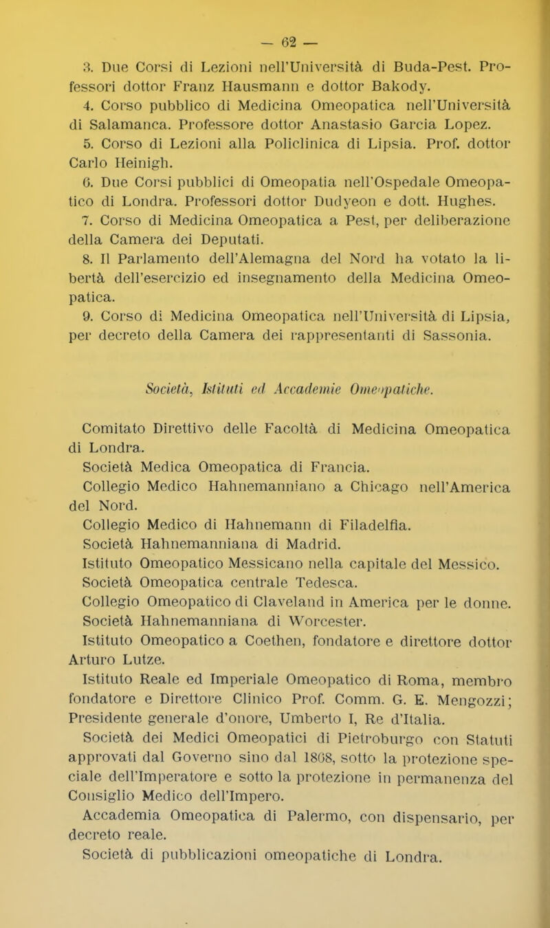 3. Due Corsi di Lezioni nell'Universita di Buda-Pest. Pro- fessori dottor Franz Hausmann e dottor Bakody. 4. Corso pubblico di Medicina Omeopatica neH'Universita di Salamanca. Professore dottor Anastasio Garcia Lopez. 5. Corso di Lezioni alia Policlinica di Lipsia. Prof, dottor Carlo Heinigh. 6. Due Corsi pubblici di Omeopatia neH'Ospedale Omeopa- tico di Lonclra. Professori dottor Dudyeon e dott. Hughes. 7. Corso di Medicina Omeopatica a Pest, per deliberazione della Camera dei Deputati. 8. II Parlamento dell'Alemagna del Nord ha votato la li- berta dell'esercizio ed insegnamento della Medicina Omeo- patica. 9. Corso di Medicina Omeopatica neirUniversity di Lipsia, per decreto della Camera dei rappresentanti di Sassonia. Societa, Istituti <><l Accademie Omeopatiche. Comitato Direttivo delle Facolta di Medicina Omeopatica di Londra. Societa Medica Omeopatica di Francia. Collegio Medico Hahnemanniano a Chicago neH'America del Nord. Collegio Medico di Hahnemann di Filadelfia. Societa Hahnemanniana di Madrid. Istituto Omeopatico Messicano nella capitale del Messico. Societa Omeopatica centrale Tedesca. Collegio Omeopatico di Claveland in America per le donne. Societa Hahnemanniana di Worcester. Istituto Omeopatico a Coethen, fondatore e direttore dottor Arturo Lutze. Istituto Reale ed Imperiale Omeopatico di Roma, membro fondatore e Direttore Clinico Prof. Comm. G. E. Mengozzi; Presidente generate d'onore, Umberto I, Re d'ltalia. Societa dei Medici Omeopatici di Pietroburgo con Statuti approvati dal Governo sino dal 1808, sotto la protezione spe- ciale dell'Imperatore e sotto la protezione in permanenza del Consiglio Medico dell'Impero. Accademia Omeopatica di Palermo, con dispensario, per decreto reale. Societa di pubblicazioni omeopatiche di Londra.