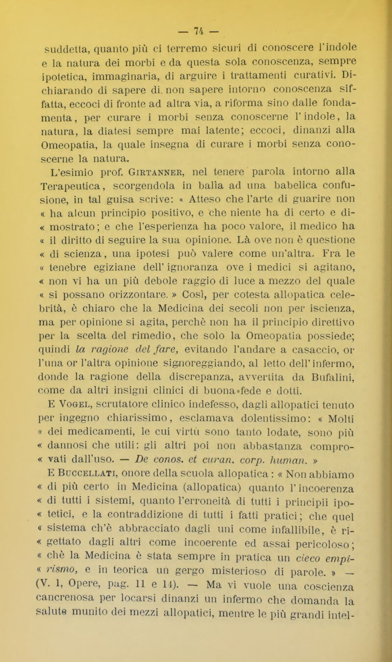 suddetta, quanto piu ci terremo sicuri di conoscere 1'indole e la natura clei morbi e da questa sola conoscenza, sempre ipotetica, immaginaria, di arguire i trattamenti curativi. Di- chiarando di sapere di non sapere intorno conoscenza sif- fatta, eccoci di fronte ad altra via, a riforma sino dalle fonda- menta, per curare i morbi senza conoscerne 1'indole, la natura, la diatesi sempre mai latente; eccoci, dinanzi alia Omeopatia, la quale insegna di curare i morbi senza cono- scerne la natura. L'esimio prof. Girtanner, nel tenere parola intorno alia Terapeutica, scorgendola in balla ad una babelica confu- sione, in tal guisa scrive: « Atteso che l'arte di guarire non « ha alcun principio positivo, e che niente ha di certo e di- « mostrato; e che l'esperienza ha poco valore, il medico ha « il diritto di seguire la sua opinione. La ove non e questione « di scienza, una ipotesi puo valere come un'altra. Fra le « tenebre egiziane dell' ignoranza ove i medici si agitano, « non vi ha un piu debole raggio di luce a mezzo del quale « si possano orizzontare. » Cosi, per cotesta allopatica cele- brita, e chiaro che la Medicina dei secoli non per iscienza, ma per opinione si agita, perche non ha il principio direttivo per la scelta del rimedio, che solo la Omeopatia possiede; quindi la ragione del fare, evitando l'andare a casaccio, or l'una or l'altra opinione signoreggiando, al letto dell'infermo, donde la ragione della discrepanza, avvertita da Bufalini, come da altri insigni clinici di buona»fede e dotti. E Vogel, scrutatore clinico indefesso, dagli allopatici tenuto per ingegno chiarissimo, esclamava dolentissimo: « Molli « dei medicamenti, le cui virtu sono tanto lodate, sono piu « dannosi che utili: gli altri poi non abbastanza compro- « vati dall'uso. — De conos. et curan. corp. human. » E Buccellati, onore della scuola allopatica : « Non abbiamo « di piu certo in Medicina (allopatica) quanto l'incoerenza « di tutti i sistemi, quanto l'erroneita di tutti i principii ipo- « tetici, e la contraddizione di tutti i fatti pratici; che quel « sislema ch'e abbracciato dagli uni come infallibile, e ri- « gettato dagli altri come incoerente ed assai pericoloso; « che la Medicina e stata sempre in pratica un d.eco empi- « rismo, e in teorica un gergo misterioso di parole. ^> — (V. 1, Opere, pag. Hell). — Ma vi vuole una coscienza cancrenosa per locarsi dinanzi un infermo che domanda la salute munito dei mezzi allopatici, mentre le piu grandi intel-