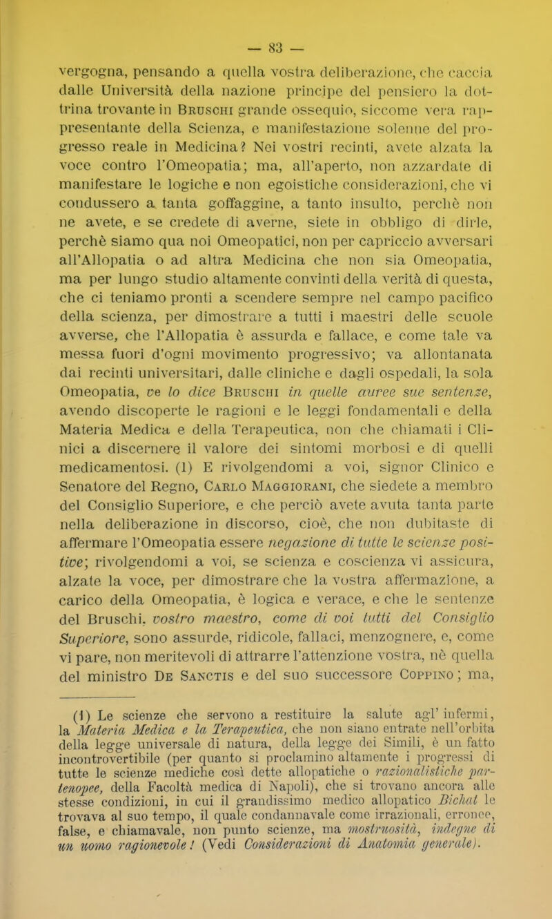 vergogna, pensando a quclla vostra deliberazione, che caccia dalle Universita della nazione princjpe del pensiero la dot- trina trovante in Bruschi grande ossequio, siccome vera rap- presenlante della Scienza, e manifestazione solenae del pro- gresso reale in Medieina? Nci vostri recinti, avete alzata la voce contro l'Omeopatia; ma, all'aperto, non azzardate di manifestare le logiche e non egoistiche considerazioni, che vi condussero a tanta goffaggine, a tanto insulto, perche non ne avete, e se credete di averne, siete in obbligo di dirle, perche siamo qua noi Omeopatiei, non per capriccio avversari all'Allopatia o ad altra Medieina che non sia Omeopatia, ma per lungo studio altamente convinti della verita di questa, che ci teniamo pronti a scendere sempre nel campo paciflco della scienza, per dimostrare a tutti i maestri delle scuole avverse, che l'Allopatia e assurda e fallace, e come tale va messa fuori d'ogni movimento progressivo; va allontanata dai recinti universitari, dalle cliniche e dagli ospcdali, la sola Omeopatia, ve lo dice Bruschi in quelle auree sue sentence, avendo discoperte le ragioni e le leggi fondamentali e della Materia Medica e della Terapeutica, non che chiamati i Cli- nici a discernere il valore dei sintomi morbosi e di quelli medicamentosi. (1) E rivolgendomi a voi, signor Clinico e Senatore del Regno, Carlo Maggiorani, che sieclete a membro del Consiglio Superiore, e che percid avete avuta tanta parte nella deliberazione in discorso, cioe, che non dubitaste di affermare l'Omeopatia essere negazione di tutte le scienze posi- tive; rivolgendomi a voi, se scienza e coscienza vi assicura, alzate la voce, per dimostrare che la vostra affermazione, a carico della Omeopatia, e logica e verace, e che le sentenze del Bruschi. voslro maestro, come di voi tutti del Con sit; Ho Superiore, sono assurde, ridicole, fallaci, menzognere, e, come vi pare, non meritevoli di attrarre 1'attenzione vostra, ne quella del ministro De Sanctis e del suo successore Coppino; ma, (1) Le scienze che servono a restituire la salute agTinfcrmi, la Materia Medica e la Terapeutica, che non siano entrate nell'orbita della legge universale di natura, della legge dei Simili, e un fatto incontrovertibile (per quanto si proclamino altamente i progressi di tutte le scienze mediche cosi dette allopatiche o razionaUsticlie jmr- ienopee, della Facolta medica di Najioli), che si trovano ancora alio stesse condizioni, in cui il graudissimo medico allopatico Biclud le trovava al suo tempo, il quale condannavale come irrazionali, erronee, false, e chiamavale, non punto scienze, ma mostruosita, indegne ill m twmo ragionevole! (Vedi Considerazioni di Anatomia generate).