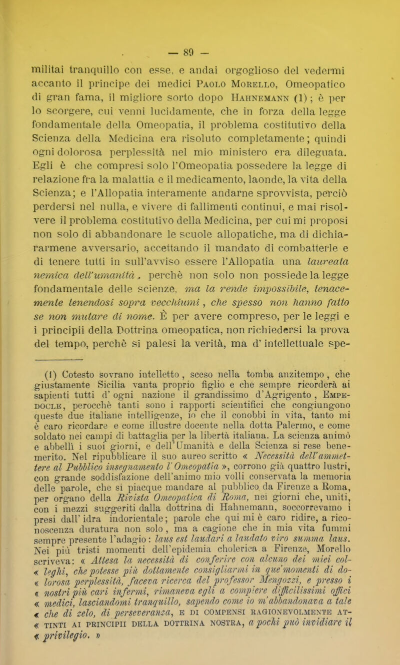 militai tranquillo con esse, e andai orgoglioso del vedermi accanto il principe doi raedici Paolo Morello, Omeopatico di gran fama, il migliore sorto dopo Hahnemann (1); e per lo scorgere, cni venni lucidamente, che in forza della legge fondamentale della Omeopatia, il problema costitntivo della Scienza della Medicina era risoluto completamente; qnindi ogni dolorosa perplessita nel mio ministero era dileguata. Egli e che compresi solo l'Omeopatia possedere la legge di relazione fra la malattia e il medicamento, laonde, la vita della Scienza; e l'AUopatia interamente andarne sprovvista, percid perdersi nel nulla, e vivere di fallimenti continui, e mai risol- vere il problema costitutivo della Medicina, per cui mi proposi non solo di abbandonare le scuole allopatiche, ma di dichia- rarmene avversario, accettando il mandato di combatterle e di tenere tutti in suH'avviso essere l'AUopatia una laureaia nemica dell'wnanitd, perche non solo non possiede la legge fondamentale delle scienze, ma la rende impossilrile, ienace- mente tenendosi sopra veccJiiumi, che sjyesso non hanno fatto se non mutarc di nome. E per avere compreso, per le leggi e i principii della Dottrina omeopatica, non richiedersi la prova del tempo, perche si palesi la verita, ma d' intellettuale spe- (I) Cotesto sovrano iutelletto , sceso nella tomba anzitempo , che giustamente Sicilia vanta proprio figlio e che sempre ricordera ai sapienti tutti d' ogni nazioue il grandissimo d'Agrigento , Empe- docle, perocche tanti souo i rapporti scientifici che congiungouo queste due italiane intelligenze, in che il conobbi in vita, tanto mi e caro ricordare e come illustre docente nella dotta Palermo, e come soldato nei campi di battaglia per la liberta italiana. La scienza animo e abbelli i suoi giorni, e dell [Jmanita e della Scienza si rese bene- merito. Nel ripubblicare il suo aureo scritto « Neccssitd dell'ammvt- tere al Pubblico insegnamento V Omeopatia », corrono gia quattro lustri, con grande soddislazione deiranimo mio volli conservata la memoria delle parole, che si piacque mandare al pubblico da Firenze a Roma, per organo della Rivista Omeopatica di Roma, nei giorni che, uniti, con i mezzi suggeriti dalla dottrina di Hahnemann, soccorrevamo i presi dall' idra i'ndorientale; parole che qui mi e caro ridire, a rico- noscenza duratura non solo, ma a cagione che in mia vita fummi sempre presente l'adagio: laus est laudari a laudato vivo summa laus. Nei pill tristi momenti delFepidemia cholerica a Firenze, Morello scriveva: « Atlesa la necessita di conferire con alcuno del mm col- « legM, che polesse piii dottamente comigliarmi in que momenti di do- « lorosa perplessita, faceva ricerca del professor Mengozzi, e presso i « nostri piit carl infer mi, rimaneva egli a compkre^ difficilissimi offici « medici, lasciandomi tranquillo, sapendo come io m abbandonata a tale € che di zelo, di perscveranza, e di compensi ragionevolmente at- « TINTI AI PRINCIPII DELLA DOTTRINA NOSTRA, a pochi fUQ invidiare U <c privilegio. »