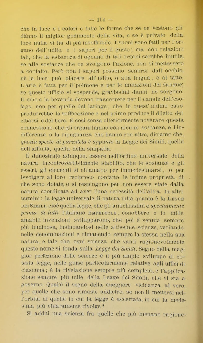 che la luce e i colori e tutte le forme che se ne vestono gli darino il miglior godimento della vita, e se e private della luce nulla vi ha di piu insoffribile. I suoni sono fatti per l'or- gano dell'udito, e i sapori per il gusto; ma con relazioni tali, che la esistenza di ognuno di tali oi'gani sarebbe inutile, se alle sostanze che ne svolgono l'azione, mod si mettessero a contatto. Pero non i sapori possono sentirsi dair occhio, ne la luce pud piacere air udito, o alia lingua , o al tatto. L'aria e fatta per il polmone e per le mutazioni del sangue; se questo uffizio si sospende, gi'avissimi danni ne sorgono. II ciboe la bevanda devono trascorrere per il canale dell'eso- fago, non per quelle del laringe, che in quest'ultimo caso produrrebbe la soffocazione e nel primo produce il diletto del cibarsi e del bere. E cosi senza ulteriormente noverare questa connessione, che gli organi hanno con alcune sostanze, e l'in- riiflerenza o la ripugnanza che hanno con altre, diciamo che, questa specie diparentela e appunto la Legge dei Simili, quella dell'affinita, quella della simpatia. E dimostrato adunque, essere nell'ordine universale della natura incontrovertibilmente stabilito, che le sostanze e gli rsseri, gli elementi si chiamano per immedesimarsi, o per isvolgere al loro reciproco contatto le intime proprieta, di che sono dotate, o si respingono per non essere state dalla natura coordinate ad aver I'una necessita deH'altra. In altri termini: la legge universale di natura tutta quanta e la Legge dei Simili, cioe quella legge, che gli antichissimi e specialmcnte prima di tutti l'italiano Empedocle , conobbero e in mille amabili invenzioni svilupparono, che poi e venuta semprc piu luminosa, iusinuandosi nelle altissime scienze, variando nelle denominazioni e rimanendo sempre la stessa nella sua natura, e talc che ogni scienza che vanti ragionevolmente questo nome si fonda sulla Legge dei Simili. Segno della mag- gior perfezione delle scienze e il piu ampio sviluppo di co- testa legge, nelle guise particolarmente relative agli uffici di ciascuna; e la rivelazione sempre piu completa, e l'applica- zione sempre piu utile della Legge dei Simili, che vi sta a governo. Qual'e il segno della maggiore vicinanza al vero, per quelle che sono rimasle addietro, se non il mettersi nel- l'orbita di quelle in cui la legge e accertata, in cui la mede- sirna piu chiaramente rivolge ? Si additi una scienza fra quelle che piu menano ragione-