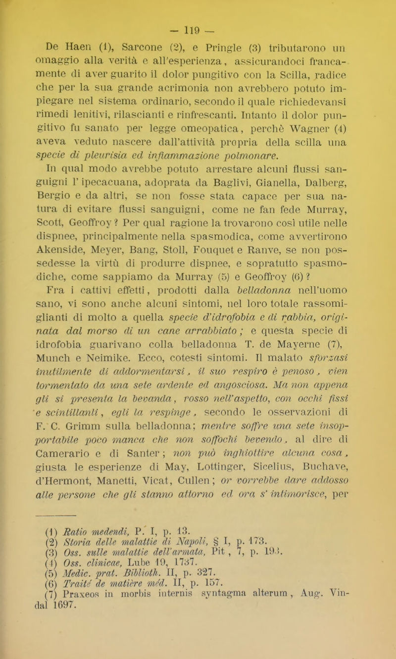 De Haen (1), Sarcone (2), e Pringle (3) tributarono un omaggio alia verita e all'esperienza, assicurandoci franca- mente di aver guarito il dolor pungitivo con la Scilla, radice che per la sua grande acrimonia non avrebbero potuto im- piegare nel sistema ordinario, secondo il quale richiedevansi rimedi lenitivi, rilascianti e rinfrescanti. Intanto il dolor pun- gitivo fu sanato per legge omeopatica, perche Wagner (4) aveva veduto nascere dall'attivita propria della scilla una specie di pleurisia ed inftammazione polmonare. In qual modo avrebbe potuto arrestare alcuni flussi san- guigni 1' ipecacuana, adoprata da Baglivi, Gianella, Dalberg, Bergio e da altri, se non fosse stata capace per sua na- tura di evitare flussi sanguigni, come ne fan fede Murray, Scott, Geoffroy ? Per qual ragione la trovarono cosi utile nolle dispnee, principalmente nella spasmodica, come avvertirono Akenside, Meyer, Bang, Stoll, Fouquet e Ranve, se non pos- sedesse la virtu di produrre dispnee, e sopratutto spasmo- diche, come sappiamo da Murray (5) e Geoffroy (0) ? Fra i cattivi effetti, prodotti dalla belladonna nell'uomo sano, vi sono anche alcuni sintomi, nel loro totale rassomi- glianti di molto a quella specie d'idrofobia e di rabbia, origi- nata dal morso di un cane arrabbiato; e questa specie di idrofobia guarivano colla belladonna T. de Mayerne (7), Munch e Neimike. Ecco, cotesti sintomi. II malato sforzasi inutilmente di addormentarsi, il suo respiro e penoso vien tormentaio da una sete ardente ed angosciosa. Ma non appena gli si presenta la bevanda, rosso nell'aspetto, con occhi fissi e scinlillanli, egli la respinge J secondo le osservazioni di F. C. Grimm sulla belladonna; mentre soffrc una, sete insop- portabile poco manca che non soffochi bevendo, al dire di Camerario e di Santer; non pud inghiottirc alcuna cosa 3 giusta le esperienze di May, Lottinger, Sicelius, Buchave, d'Hermont, Manetti, Vicat, Cullen; or vorrebbe dare addosso alle persone che gli stanno aitorno ed ora s' infimorisce, per (1) Ratio medendi, P. I, p. 13. (2) Storia delle malaitie di NapoM, § I, p. 173. fa) Oss. suite malattie dell'annate\ Pit , 7, p. 193, (I) Oss. clinicae, Lube 10, 1737. (5) Medic, prat. Biblioth. II, p. 327. (6) Trait'/ de matttre m4d. II, p. 157. (7) Praxeos in morbis internis syntagma alteram , Aug. Vin- dal 1697.