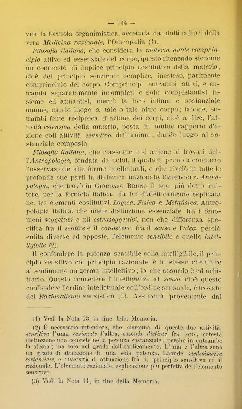 vita la formola organimistica, accettata dai dotti cultori della vera Medicina rationale, l'Omeopatia (!). FUosofia italiana, che considepa la materia quale comprin- cipio attivo ed essenziale del corpo, questo ritenendo siccome un composto di duplice principio costitutivo della materia, cioe del principio senziente semplice, inesteso, parimente comprincipio del corpo. Comprincipi entrambi attivi, e en- trambi separatamente incompleti e solo completantisi in- sieme ed attuantisi, merce la loro intima e sostanziale unione, dando luogo a tale o tale altro corpo; laonde, en- trambi fonte reciproca d' azione dei corpi, cioe a dire, l'at- tivita estensiva della materia, posta in mutuo rappbrto d'a- zionc coll'attivita sensitive/, dell'anima, dando luojro al so- stanziale composto. FUosofia italiana, che riassume e si attiene ai trovati del- YAntropologia, fondata da colni, il quale fu primo a condurre l'osservazione alle forme intellettuali, e che rivelo in tutte le profonde sue parti la dialettica nazionale, Empedocle. Antro- pologia, che trovo in Giordano Bruno il sno piu dotto cul- tore, per la formola italica, da lni dialetticamente esplicata nei tre elementi costittitivi, Logica, Fisica e Metoflsica. Antro- pologia italica, che mettc distinzione essenziale tra i feno- meni soggeitioi e gli estrasoggettici, non che differenza spe- cifica fra il sentire e il eonoscere, fra il senso e Video, percio eritita diverse ed opposte, l'elemento sensibile e qnello intel- Ugibile (2). II confondere la potenza sensibile colla intelligibile, il prin- cipio sensitivo col principio razionale, e lo stesso che nnire al sentimento un germe intellettivo; lo che assnrdo e ed arbi- trario. Qaesto concedere 1' intelligenza al senso, cioe questo confondere Pordine intellettuale coll'ordine sensuale, e trovato del Razionalismo sensistieo (3). Assurdita proveniente dal (1) Vedi la Nota 13, in fine della Memoria. (2) E necessario intendere, che ciascuna di queste due attivita. semitiva l'una, razionale l'altra, essendo distinte fra loro, eotesta distinzione non eonsiste nella potenza sostanziale , perche in eiltrambe la stessa ; ma solo nel o-rado dell'esplicamento. L'una e l'altra sono un grado di attuazione di una sola potenza. Laonde medesimezza sostanziale, e diversita di attuazione fra il principio sensitivo ed il razionale. L'elemento razionale, esplicazione piu perfetta deU'elemento sensitivo.