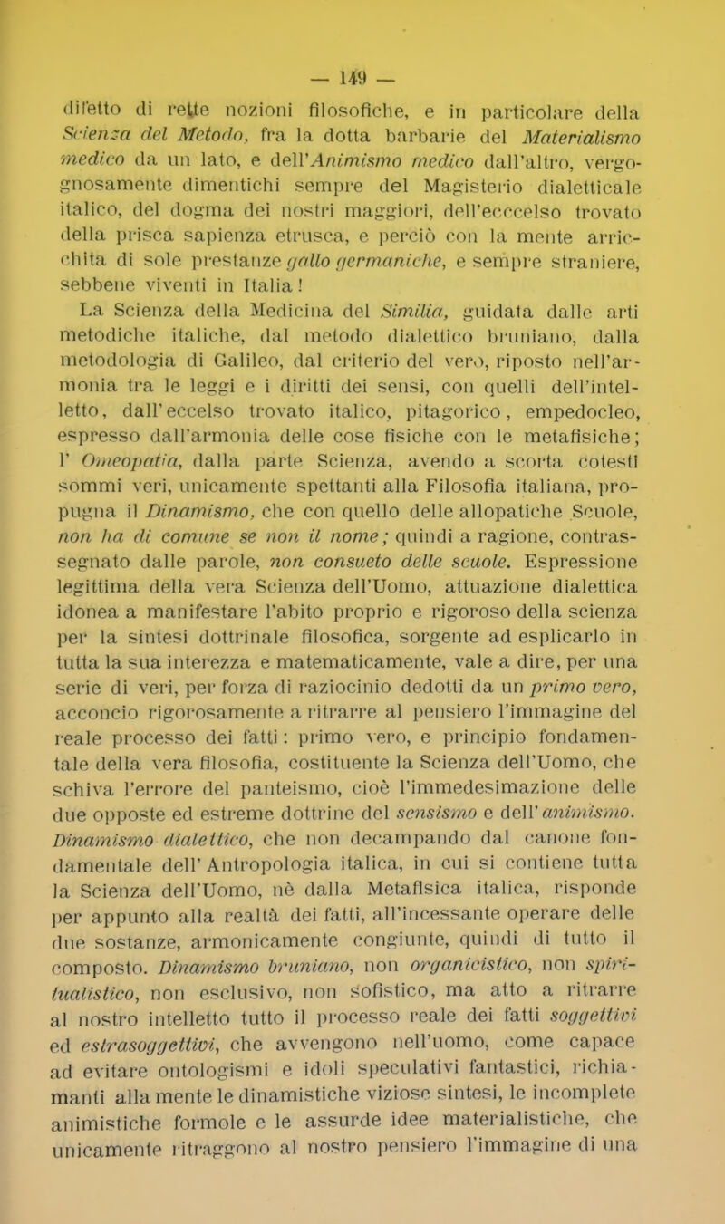 difetto di rette nozioni filosofiehe, e in particolare della Scienm del Metodo, fra la dotta barbarie del Materialismo medico da tin lato, e deWAnimismo medico dall'altro, vergo- gnosamente dimentichi sempre del Magisterio dialetticale italico, del dogma dei nostri maggiori, dell'ecccelso trovato della prisca sapienza etrusca, e percio coil la monte arrie- chita di sole prestanze gallo geftwcttiicfiie, e sempre straniere, sebbene viventl in Italia! La Scienza della Medicina del SimtUa, guidata dalle arti rttetodiche italic-he, dal metodo dialettico bruriiarto, dalla metodologia di Galileo, dal eriterio del vero, riposto nell'ar- monia tra le leggi e i diritti dei sensi, con quelli dell'intel- letto, dalT eccelso trovato italico, pitagorico, empedocleo, espresso dall'armonia delle cose fisiche con le metafisiche; 1' Omeopatia, dalla parte Scienza, avendo a scorta cotesti sommi veri, nnicamente spettanti alia Filosofia italiana, pro- pngna il Dinamismo, che con qnello delle allopatiehe Scnole, non ha di conwne se non il nome; qnindi a ragione, eontras- segnato dalle parole, non consueto delle scuole. Espressione legittima della vera Scienza deH'Uomo, attuazione dialettica idonea a manifestare l'abito proprio e rigoroso della scienza per la sintesi dottrinale filosofica, sorgente ad esplicarlo in tutta la sua interezza e matematicamente, vale a dire, per una serie di veri, per forza di raziocinio dedotti da un primo vero, acconcio rigorosamente a ritrarre al pensiero 1'immagine del reale processo dei f'atti: primo vero, e principio fondamen- tale della vera filosofia, costituente la Scienza dell'Uomo, che schiva 1'errore del panteismo, cioe rimmedesimazionn delle due opposte ed estreme dottrine del sensismo e dell'animismo. Dinamismo dialeltico, che non decampando dal canone t'on- (lamentale dell'Antropologia italica, in cui si contiene tutta la Scienza dell'Uomo, ne dalla Metaflsica italica, risponde ]>er appunto alia realta dei fatti, all'incessante operare delle due sostanze, armonicamente congiunte, quindi di tutto il composto. Dinamismo briiniano, non organicistico, non spiri- tualistico, non esclusivo, non sofistico, ma atto a ritrarre al nostro intelletto tutto il processo reale dei f'atti soggetUvi ed <>slraso<j<jetiioi, che awengono nell'uomo, come capace ad evitare ontologismi e idoli speculativi tantastici, l'ichia- manti alia mente le dinamistiche viziose sintesi, le incomplete animistiche formole e le assurde idee materialisticho, che unicamente ritraggono al nostro pensiero l'immagiiie di una
